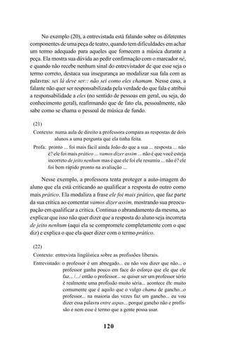 120
No exemplo (20), a entrevistada está falando sobre os diferentes
componentes de uma peça de teatro, quando tem dificuldades em achar
um termo adequado para aqueles que fornecem a música durante a
peça. Ela mostra sua dúvida ao pedir confirmação com o marcador né,
e quando não recebe nenhum sinal do entrevistador de que esse seja o
termo correto, destaca sua insegurança ao modalizar sua fala com as
palavras: sei lá deve ser:: não sei como eles chamam. Nesse caso, a
falante não quer ser responsabilizada pela verdade do que fala e atribui
a responsabilidade a eles (no sentido de pessoas em geral, ou seja, do
conhecimento geral), reafirmando que de fato ela, pessoalmente, não
sabe como se chama o pessoal de música de fundo.
(21)
Contexto: numa aula de direito a professora compara as respostas de dois
alunos a uma pergunta que ela tinha feita.
Profa: pronto ... foi mais fácil ainda João do que a sua ... resposta ... não
é? ele foi mais prático ... vamos dizer assim ... não é que você esteja
incorreto de jeito nenhum mas é que ele foi ele resumiu ... não é? ele
foi bem rápido pronto na avaliação ...
Nesse exemplo, a professora tenta proteger a auto-imagem do
aluno que ela está criticando ao qualificar a resposta do outro como
mais prático. Ela modaliza a frase ele foi mais prático, que faz parte
da sua crítica ao comentar vamos dizer assim, mostrando sua preocu-
pação em qualificar a crítica. Continua o abrandamento da mesma, ao
explicar que isso não quer dizer que a resposta do aluno seja incorreta
de jeito nenhum (aqui ela se compromete completamente com o que
diz) e explica o que ela quer dizer com o termo prático.
(22)
Contexto: entrevista lingüística sobre as profissões liberais.
Entrevistado: o professor é um abnegado... eu não vou dizer que não... o
professor ganha pouco em face do esforço que ele que ele
faz... /.../ então o professor... se quiser ser um professor sério
é realmente uma profissão muito séria... acontece éh: muito
comumente que é aquilo que o vulgo chama de gancho...o
professor... na maioria das vezes faz um gancho... eu vou
dizer essa palavra entre aspas... porque gancho não e profis-
são e nem esse é termo que a gente possa usar.
Livro Fala e escrita 050707finalgrafica.pmd 05/07/2007, 16:40
120
 