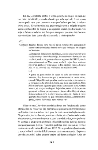 121
Em (22), o falante atribui o termo gancho ao vulgo, ou seja, ao
um outro indefinido, e ainda adverte que sabe que não é um termo
que se pode usar para descrever uma profissão e por isso o coloca
entre aspas. Ele demonstra sua preocupação com a própria imagem
como conhecedor da língua e da questão social em discussão. Ou
seja, o falante modaliza sua fala para assegurar que seus interlocuto-
res entendam bem como ele está usando o termo gancho.
(23)
Contexto: Trechos de uma carta pessoal de um rapaz do Sul que responde
a uma carta que recebeu de uma moça que conheceu em viagem
ao Nordeste.
Demorei um tempão pra responder, espero sinceramente que
você não esteja chateada comigo. Eu me amarrei de verdade em
vocês aí, do Recife, principalmente a galera da ETFPE, vocês
são muito maneiros! Meu maior sonho é viajar, ficar um tem-
po por aí, conhecer legal vocês todos, sairmos juntos...Só que
não sei ao certo se vou realmente no início de 1992.
[...]
A gente se gosta muito, às vezes eu acho que nunca vamos
terminar, depois eu acho que o namoro não vai durar muito,
entende? O problema é que ela é muito ciumenta, principalmen-
te porque eu já fui afim da Betinha, que mora aqui também. Nem
posso falar com a garota que Simone já fica com raiva. Ontem
mesmo, só porque eu cheguei da janela e, como ela foi a pessoa
que eu vi, pedi que me esperassem (fomos à Kool Ibiza ); só que
Simone estava perto e, sinceramente, não a vi. Senão é claro
que teria falado com ela que é minha namorada. Acabamos bri-
gando, depois ficou tudo bem. Vamos ver!
Nota-se em (23) vários modalizadores ora funcionando como
atenuações ou ressalvas, ora marcando o grau de comprometimento
do locutor com o seu dizer ou o grau de certeza com relação ao dito.
No primeiro, trecho da carta, o autor explicita, através do modalizador
sinceramente, seus sentimentos e, com o modalizador principalmen-
te, destaca o grupo com que mais se identifica entre aquelas pessoas
que conheceu em Recife. Também qualifica com não sei ao certo e
realmente se ele vai ao Recife em 1992. No segundo trecho da carta,
o autor refere à relação difícil que tem com sua namorada. Expressa
dúvida [eu acho] sobre quanto tempo vai durar a relação. Após ter
Livro Fala e escrita 050707finalgrafica.pmd 05/07/2007, 16:40
121
 