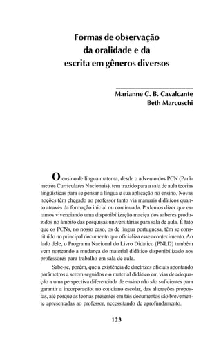 123
Oensino de língua materna, desde o advento dos PCN (Parâ-
metros Curriculares Nacionais), tem trazido para a sala de aula teorias
lingüísticas para se pensar a língua e sua aplicação no ensino. Novas
noções têm chegado ao professor tanto via manuais didáticos quan-
to através da formação inicial ou continuada. Podemos dizer que es-
tamos vivenciando uma disponibilização maciça dos saberes produ-
zidos no âmbito das pesquisas universitárias para sala de aula. É fato
que os PCNs, no nosso caso, os de língua portuguesa, têm se cons-
tituído no principal documento que oficializa esse acontecimento.Ao
lado dele, o Programa Nacional do Livro Didático (PNLD) também
vem norteando a mudança do material didático disponibilizado aos
professores para trabalho em sala de aula.
Sabe-se, porém, que a existência de diretrizes oficiais apontando
parâmetros a serem seguidos e o material didático em vias de adequa-
ção a uma perspectiva diferenciada de ensino não são suficientes para
garantir a incorporação, no cotidiano escolar, das alterações propos-
tas, até porque as teorias presentes em tais documentos são brevemen-
te apresentadas ao professor, necessitando de aprofundamento.
Formas de observação
da oralidade e da
escrita em gêneros diversos
Marianne C. B. Cavalcante
Beth Marcuschi
Livro Fala e escrita 050707finalgrafica.pmd 05/07/2007, 16:40
123
 