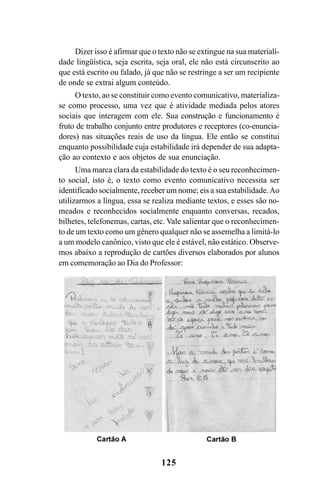 125
Dizer isso é afirmar que o texto não se extingue na sua materiali-
dade lingüística, seja escrita, seja oral, ele não está circunscrito ao
que está escrito ou falado, já que não se restringe a ser um recipiente
de onde se extrai algum conteúdo.
O texto, ao se constituir como evento comunicativo, materializa-
se como processo, uma vez que é atividade mediada pelos atores
sociais que interagem com ele. Sua construção e funcionamento é
fruto de trabalho conjunto entre produtores e receptores (co-enuncia-
dores) nas situações reais de uso da língua. Ele então se constitui
enquanto possibilidade cuja estabilidade irá depender de sua adapta-
ção ao contexto e aos objetos de sua enunciação.
Uma marca clara da estabilidade do texto é o seu reconhecimen-
to social, isto é, o texto como evento comunicativo necessita ser
identificado socialmente, receber um nome; eis a sua estabilidade.Ao
utilizarmos a língua, essa se realiza mediante textos, e esses são no-
meados e reconhecidos socialmente enquanto conversas, recados,
bilhetes, telefonemas, cartas, etc. Vale salientar que o reconhecimen-
to de um texto como um gênero qualquer não se assemelha a limitá-lo
a um modelo canônico, visto que ele é estável, não estático. Observe-
mos abaixo a reprodução de cartões diversos elaborados por alunos
em comemoração ao Dia do Professor:
Livro Fala e escrita 050707finalgrafica.pmd 05/07/2007, 16:40
125
 