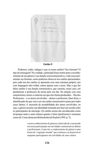 126
Podemos, então, indagar o que os torna cartões? Seu formato? O
tipo de mensagem? Na verdade, a principal força motriz para o reconhe-
cimento de um gênero é sua função sociocomunicativa, e não necessari-
amente seu formato, como podemos observar nos cartões apresentados,
pois cada um dos cartões se apresenta com uma estrutura própria; uns
com linguagem não-verbal, outros apenas com o texto. Mas o que faz
deles cartões é sua função comunicativa, que consiste, nesse caso, em
parabenizar a professora da turma pelo seu dia. Na relação com essa
característica, temos o contexto em que eles foram produzidos – Dia dos
Professores – e os atores envolvidos – alunos e professora. Quer dizer, a
identificação do que vem a ser um cartão comemorativo passa por todos
esses fatores. E necessita da aceitabilidade dos atores envolvidos, ou
seja, o gênero assume sua identidade tomando por base um acordo entre
os participantes da interação. Os cartões acima são reconhecidos como
tal porque tanto o autor (aluno) quanto o leitor (professora) o tomaram
comotal.ComodestacamBerkenkotterHuckin(1995,p.7),
o nosso conhecimento de gêneros é derivado de e encaixado
em nossa participação nas atividades comunicativas diárias
e profissionais. Como tal, o conhecimento de gênero é uma
forma de “cognição situada” que continua a se desenvolver
enquanto participamos nas atividades de uma cultura.
Livro Fala e escrita 050707finalgrafica.pmd 05/07/2007, 16:40
126
 