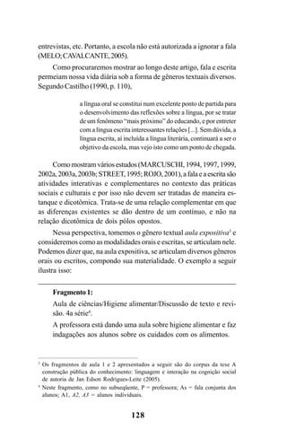 128
entrevistas, etc. Portanto, a escola não está autorizada a ignorar a fala
(MELO;CAVALCANTE,2005).
Como procuraremos mostrar ao longo deste artigo, fala e escrita
permeiam nossa vida diária sob a forma de gêneros textuais diversos.
Segundo Castilho (1990, p. 110),
a língua oral se constitui num excelente ponto de partida para
o desenvolvimento das reflexões sobre a língua, por se tratar
de um fenômeno “mais próximo” do educando, e por entreter
com a língua escrita interessantes relações [...]. Sem dúvida, a
língua escrita, aí incluída a língua literária, continuará a ser o
objetivo da escola, mas vejo isto como um ponto de chegada.
Como mostram vários estudos (MARCUSCHI, 1994, 1997, 1999,
2002a,2003a,2003b;STREET,1995;ROJO,2001),afalaeaescritasão
atividades interativas e complementares no contexto das práticas
sociais e culturais e por isso não devem ser tratadas de maneira es-
tanque e dicotômica. Trata-se de uma relação complementar em que
as diferenças existentes se dão dentro de um contínuo, e não na
relação dicotômica de dois pólos opostos.
Nessa perspectiva, tomemos o gênero textual aula expositiva3
e
consideremos como as modalidades orais e escritas, se articulam nele.
Podemos dizer que, na aula expositiva, se articulam diversos gêneros
orais ou escritos, compondo sua materialidade. O exemplo a seguir
ilustra isso:
Fragmento1:
Aula de ciências/Higiene alimentar/Discussão de texto e revi-
são. 4a série4
.
A professora está dando uma aula sobre higiene alimentar e faz
indagações aos alunos sobre os cuidados com os alimentos.
3
Os fragmentos de aula 1 e 2 apresentados a seguir são do corpus da tese A
construção pública do conhecimento: linguagem e interação na cognição social
de autoria de Jan Edson Rodrigues-Leite (2005).
4
Neste fragmento, como no subseqüente, P = professora; As = fala conjunta dos
alunos; A1, A2, A3 = alunos individuais.
Livro Fala e escrita 050707finalgrafica.pmd 05/07/2007, 16:40
128
 