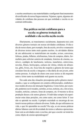 131
e escrita constituem a sua materialidade e configuram funcionamentos
diversificados de nossa língua materna. Vejamos, agora, algumas ati-
vidades do cotidiano das pessoas em que oralidade e escrita se en-
contram imbricadas.
Das práticas sociais cotidianas para a
escola: os gêneros textuais da
oralidade e da escrita na/da escola
Diariamente, ao transitarmos socialmente, deparamo-nos com
diversos gêneros textuais em nossas atividades cotidianas. O dia-a-
dia do nosso aluno, por exemplo, fora da escola, envolve o manuseio
de diversos textos tanto orais quanto escritos. As atividades diárias
de um adolescente se materializam em recados, avisos, conversas,
fofocas, piadas, bilhetes, telefonemas, listas de compras, diário, for-
mulário para solicitar carteira de estudante, letreiros de cinema, ou-
tdoors, cardápio de lanchonete, notícias, manchetes, entrevistas,
novelas, filmes, horóscopos, cartazes de vitrine, rótulos de alimen-
tos, gibis, livros, etc. Essa lista diz respeito a gêneros de textos que
circulam fora da escola e integram a vida diária de um jovem, entre
outras pessoas. A relação do aluno com esses textos se dá enquanto
autor e leitor tanto na modalidade oral quanto na escrita.
Em cada uma das situações pressupostas pelos gêneros menci-
onados, e que se configuram em cenários diferenciados, estabelece-
mos modos diversos de interação lingüística. Como leitor, por exem-
plo, podemos ouvir recados, sermões, avisos, notícias, etc, e ler avisos,
recados, notícias, cartazes, listas de compras, etc. O mesmo se dá na
produção desses e de outros gêneros. O indivíduo sempre irá experi-
enciar estas duas posições, ora como autor, ora como leitor. E isso
não se aprende na escola. A própria sociedade se encarrega de nos
inserir nessas práticas culturais diversas. Então, do que utilizamos na
vida, o que foi aprendido na escola? Ou seja, se em nossas práticas
diárias lidamos com tal diversidade de textos e sabemos operaciona-
lizar com as atividades orais e escritas, por que a escola vai tomá-los
como objeto de ensino-aprendizagem?
Livro Fala e escrita 050707finalgrafica.pmd 05/07/2007, 16:40
131
 