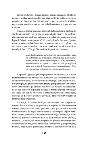 132
Tomar um bilhete, uma entrevista, uma notícia como objeto de
ensino envolve compreender sua adequação às práticas sociais,
perceber os discursos que nele circulam e seus mecanismos lingüísti-
cos, e assim considerar que se está trabalhando com a língua em sua
realidade.
O gênero textual enquanto materialidade didática se desloca de
seu funcionamento real, já que se torna objeto passível de explora-
ção, uma vez que sai de seu ambiente original de circulação e ocupa o
lugar de “objeto a ser analisado”. O grande desafio da escola é justa-
mente promover tal deslocamento sem descaracterizar o gênero em
sua essência, sem assumi-lo como mero modelo. Como destacam Sch-
neuwly  Dolz (2004, p. 76), na situação particular da escola,
háumdesdobramentoqueseoperaemqueogêneronãoémais
um instrumento de comunicação somente, mas é, ao mesmo
tempo, objeto de ensino-aprendizagem. O aluno encontra-se,
necessariamente, no espaço do “como se”, em que o gênero
funda uma prática de linguagem que é, necessariamente, fictí-
cia, uma vez que instaurada com fins de aprendizagem.
A aprendizagem do gênero propõe deslocamento da atividade
meramente modelar para aquelas atividades que recuperam o funci-
onamento do texto, inserindo-o numa situação comunicativa real.
Por exemplo, na produção de um gênero qualquer (como um debate
sobre uma temática polêmica de interesse da escola), ou na retoma-
da de sua situação originária, quando o professor pode reproduzir
em vídeo um debate televisivo e tentar recuperar sua circulação,
explorar os discursos que nele circulam, bem como investigar sua
materialidade lingüística.
A inserção do ensino de língua materna com base em gêneros
textuais levou a escola a se questionar a respeito do funcionamento
textual, perspectiva até então ignorada, visto que historicamente o
trabalho na aula de língua materna esteve voltado para objetos está-
ticos, como a gramática. Com essa nova concepção de língua, a esco-
la passa a enfrentar novo desafio, o de lidar com um objeto plástico,
maleável. De início, ela optou por priorizar gêneros de determinados
domínios discursivos, como o midiático, fazendo com que reportagens,
notícias, publicidades passassem a integrar o cotidiano escolar. E a
Livro Fala e escrita 050707finalgrafica.pmd 05/07/2007, 16:40
132
 