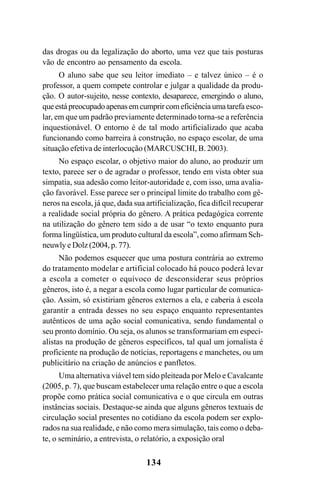 134
das drogas ou da legalização do aborto, uma vez que tais posturas
vão de encontro ao pensamento da escola.
O aluno sabe que seu leitor imediato – e talvez único – é o
professor, a quem compete controlar e julgar a qualidade da produ-
ção. O autor-sujeito, nesse contexto, desaparece, emergindo o aluno,
queestápreocupadoapenasemcumprircomeficiênciaumatarefa esco-
lar, em que um padrão previamente determinado torna-se a referência
inquestionável. O entorno é de tal modo artificializado que acaba
funcionando como barreira à construção, no espaço escolar, de uma
situação efetiva de interlocução (MARCUSCHI, B. 2003).
No espaço escolar, o objetivo maior do aluno, ao produzir um
texto, parece ser o de agradar o professor, tendo em vista obter sua
simpatia, sua adesão como leitor-autoridade e, com isso, uma avalia-
ção favorável. Esse parece ser o principal limite do trabalho com gê-
neros na escola, já que, dada sua artificialização, fica difícil recuperar
a realidade social própria do gênero. A prática pedagógica corrente
na utilização do gênero tem sido a de usar “o texto enquanto pura
forma lingüística, um produto cultural da escola”, como afirmam Sch-
neuwly e Dolz (2004, p. 77).
Não podemos esquecer que uma postura contrária ao extremo
do tratamento modelar e artificial colocado há pouco poderá levar
a escola a cometer o equívoco de desconsiderar seus próprios
gêneros, isto é, a negar a escola como lugar particular de comunica-
ção. Assim, só existiriam gêneros externos a ela, e caberia à escola
garantir a entrada desses no seu espaço enquanto representantes
autênticos de uma ação social comunicativa, sendo fundamental o
seu pronto domínio. Ou seja, os alunos se transformariam em especi-
alistas na produção de gêneros específicos, tal qual um jornalista é
proficiente na produção de notícias, reportagens e manchetes, ou um
publicitário na criação de anúncios e panfletos.
Uma alternativa viável tem sido pleiteada por Melo e Cavalcante
(2005, p. 7), que buscam estabelecer uma relação entre o que a escola
propõe como prática social comunicativa e o que circula em outras
instâncias sociais. Destaque-se ainda que alguns gêneros textuais de
circulação social presentes no cotidiano da escola podem ser explo-
rados na sua realidade, e não como mera simulação, tais como o deba-
te, o seminário, a entrevista, o relatório, a exposição oral
Livro Fala e escrita 050707finalgrafica.pmd 05/07/2007, 16:40
134
 