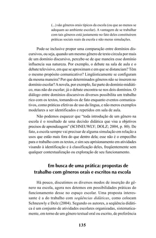 135
(...) são gêneros orais típicos da escola (ou que ao menos se
adequam ao ambiente escolar). A vantagem de se trabalhar
com tais gêneros está justamente no fato deles constituírem
práticas sociais reais da escola e não meras simulações.
Pode-se inclusive propor uma comparação entre domínios dis-
cursivos, ou seja, quando um mesmo gênero de texto circula por mais
de um domínio discursivo, percebe-se de que maneira esse domínio
influencia sua natureza. Por exemplo, o debate na sala de aula e o
debate televisivo, em que se aproximam e em que se distanciam? Têm
o mesmo propósito comunicativo? Lingüisticamente se configuram
da mesma maneira? Por que determinados gêneros não se inserem no
domínio escolar?Anovela, por exemplo, faz parte do domínio midiáti-
co, mas não do escolar; já o debate encontra-se nos dois domínios. O
diálogo entre domínios discursivos diversos possibilita um trabalho
rico com os textos, tomando-os de fato enquanto eventos comunica-
tivos, como práticas efetivas de uso da língua, e não meros exemplos
modelares a ser identificados e repetidos em sala de aula.
Não podemos esquecer que “toda introdução de um gênero na
escola é o resultado de uma decisão didática que visa a objetivos
precisos de aprendizagem” (SCHNEUWLY; DOLZ; 2004, p. 80). De
fato, a escola sempre vai precisar de alguma simulação em relação a
usos que estão mais fora do que dentro dela; esse não é o empecilho
para o trabalho com os textos, e sim seu aprisionamento em atividades
visando à identificação e à classificação deles, freqüentemente sem
qualquer contextualização ou exploração de seu funcionamento.
Em busca de uma prática: propostas de
trabalho com gêneros orais e escritos na escola
Há pouco, discutimos os diversos modos de inserção do gê-
nero na escola, agora nos detemos em possibilidades práticas do
funcionamento desse no espaço escolar. Uma proposta interes-
sante é a do trabalho com seqüências didáticas, como colocam
Schneuwly e Dolz (2004). Segundo os autores, a seqüência didáti-
ca é um conjunto de atividades escolares organizadas, sistematica-
mente, em torno de um gênero textual oral ou escrito, de preferência
Livro Fala e escrita 050707finalgrafica.pmd 05/07/2007, 16:40
135
 