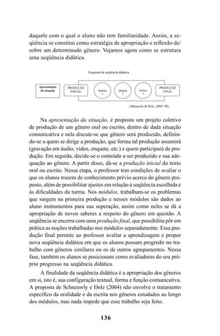 136
daquele com o qual o aluno não tem familiaridade. Assim, a se-
qüência se constitui como estratégia de apropriação e reflexão de/
sobre um determinado gênero. Vejamos agora como se estrutura
uma seqüência didática.
Na apresentação da situação, é proposto um projeto coletivo
de produção de um gênero oral ou escrito, dentro de dada situação
comunicativa e nela discute-se que gênero será produzido, definin-
do-se a quem se dirige a produção, que forma tal produção assumirá
(gravação em áudio, vídeo, enquete, etc.) e quem participará da pro-
dução. Em seguida, decide-se o conteúdo a ser produzido e sua ade-
quação ao gênero. A partir disso, dá-se a produção inicial do texto
oral ou escrito. Nessa etapa, o professor tem condições de avaliar o
que os alunos trazem de conhecimento prévio acerca do gênero pro-
posto, além de possibilitar ajustes em relação à seqüência escolhida e
às dificuldades da turma. Nos módulos, trabalham-se os problemas
que surgem na primeira produção e nesses módulos são dados ao
aluno instrumentos para sua superação, assim como neles se dá a
apropriação de novos saberes a respeito do gênero em questão. A
seqüência se encerra com uma produção final, que possibilita pôr em
prática as noções trabalhadas nos módulos separadamente. Essa pro-
dução final permite ao professor avaliar a aprendizagem e propor
nova seqüência didática em que os alunos possam progredir no tra-
balho com gêneros similares ou os de outros agrupamentos. Nessa
fase, também os alunos se posicionam como avaliadores do seu pró-
prio progresso na seqüência didática.
A finalidade da seqüência didática é a apropriação dos gêneros
em si, isto é, sua configuração textual, forma e função comunicativa.
A proposta de Schneuwly e Dolz (2004) não envolve o tratamento
específico da oralidade e da escrita nos gêneros estudados ao longo
dos módulos, mas nada impede que esse trabalho seja feito.
Livro Fala e escrita 050707finalgrafica.pmd 05/07/2007, 16:40
136
 