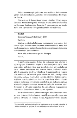 137
Vejamos um exemplo prático de uma seqüência didática com o
gênero carta-reivindicatória, com base em uma solicitação dos própri-
os alunos6
.
Numa turma de Educação de Jovens e Adultos (EJA), surge a
demanda de um aluno para a produção de uma carta reivindicando
melhorias no funcionamento da escola. O aluno comenta sua insatis-
fação com a professora e redige uma carta de reivindicação:
Carta 1
Campina Grande 29/de Outubro 2003
Senhora
diretora eu não tou liobrigando eu so quero o bem para os fusi-
onario e para nos que somos os alunos e tambem se não muito eco-
modo eu queria que madace fazer as fardas pra sabe quem é da escola
e tambem entra no horario serto
Se eu errei os fucionario que me descuper
ASS R.
A professora sugere a leitura da carta para toda a turma e,
após algumas discussões, propõe a re-elaboração da carta como
um projeto coletivo, visto que as solicitações apresentadas na
carta 1 são de interesse de toda a turma. Assim, inicia-se a produ-
ção de uma carta coletiva, valendo-se de depoimentos a respeito
dos problemas enfrentados pelos alunos do EJA, configurando-
se como produção inicial. Em seguida, são trabalhados diversos
módulos, envolvendo conhecimentos específicos sobre a diversi-
dade de cartas que circulam na sociedade e, em cada uma delas, o
seu modo próprio de escrita; a caracterização dos autores e inter-
locutores; a estrutura lingüística da carta-objeto; o apagamento
das marcas de oralidade, entre outros aspectos.
No primeiro módulo, o tema central gira em torno do que vem a
ser uma carta, o objetivo da carta específica em questão, como uma
carta se estrutura, seu formato padrão. Vejamos um trecho da aula:
6
Corpus cedido por Rosinete Guedes de sua dissertação de mestrado “O ensino da
escrita na escola: o processo de retextualização em sala de aula” (2005).
Livro Fala e escrita 050707finalgrafica.pmd 05/07/2007, 16:40
137
 