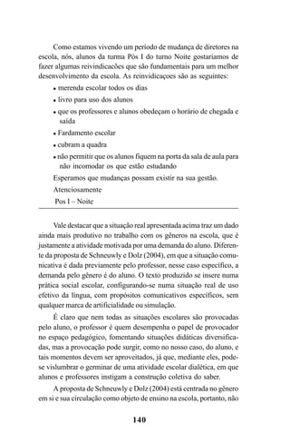 140
Como estamos vivendo um período de mudança de diretores na
escola, nós, alunos da turma Pós I do turno Noite gostariamos de
fazer algumas reivindicacões que são fundamentais para um melhor
desenvolvimento da escola. As reinvidicaçoes são as seguintes:
 merenda escolar todos os dias
 livro para uso dos alunos
 que os professores e alunos obedeçam o horário de chegada e
saída
 Fardamento escolar
 cubram a quadra
 não permitir que os alunos fiquem na porta da sala de aula para
não incomodar os que estão estudando
Esperamos que mudanças possam existir na sua gestão.
Atenciosamente
Pos I – Noite
Vale destacar que a situação real apresentada acima traz um dado
ainda mais produtivo no trabalho com os gêneros na escola, que é
justamente a atividade motivada por uma demanda do aluno. Diferen-
te da proposta de Schneuwly e Dolz (2004), em que a situação comu-
nicativa é dada previamente pelo professor, nesse caso específico, a
demanda pelo gênero é do aluno. O texto produzido se insere numa
prática social escolar, configurando-se numa situação real de uso
efetivo da língua, com propósitos comunicativos específicos, sem
qualquer marca de artificialidade ou simulação.
É claro que nem todas as situações escolares são provocadas
pelo aluno, o professor é quem desempenha o papel de provocador
no espaço pedagógico, fomentando situações didáticas diversifica-
das, mas a provocação pode surgir, como no nosso caso, do aluno, e
tais momentos devem ser aproveitados, já que, mediante eles, pode-
se vislumbrar o germinar de uma atividade escolar dialética, em que
alunos e professores instigam a construção coletiva do saber.
A proposta de Schneuwly e Dolz (2004) está centrada no gênero
em si e sua circulação como objeto de ensino na escola, portanto, não
Livro Fala e escrita 050707finalgrafica.pmd 05/07/2007, 16:40
140
 