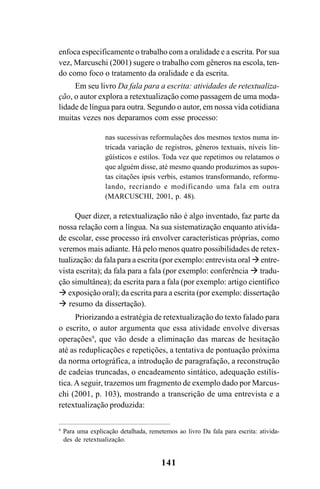 141
enfoca especificamente o trabalho com a oralidade e a escrita. Por sua
vez, Marcuschi (2001) sugere o trabalho com gêneros na escola, ten-
do como foco o tratamento da oralidade e da escrita.
Em seu livro Da fala para a escrita: atividades de retextualiza-
ção, o autor explora a retextualização como passagem de uma moda-
lidade de língua para outra. Segundo o autor, em nossa vida cotidiana
muitas vezes nos deparamos com esse processo:
nas sucessivas reformulações dos mesmos textos numa in-
tricada variação de registros, gêneros textuais, níveis lin-
güísticos e estilos. Toda vez que repetimos ou relatamos o
que alguém disse, até mesmo quando produzimos as supos-
tas citações ipsis verbis, estamos transformando, reformu-
lando, recriando e modificando uma fala em outra
(MARCUSCHI, 2001, p. 48).
Quer dizer, a retextualização não é algo inventado, faz parte da
nossa relação com a língua. Na sua sistematização enquanto ativida-
de escolar, esse processo irá envolver características próprias, como
veremos mais adiante. Há pelo menos quatro possibilidades de retex-
tualização: da fala para a escrita (por exemplo: entrevista oral entre-
vista escrita); da fala para a fala (por exemplo: conferência  tradu-
ção simultânea); da escrita para a fala (por exemplo: artigo científico
 exposição oral); da escrita para a escrita (por exemplo: dissertação
 resumo da dissertação).
Priorizando a estratégia de retextualização do texto falado para
o escrito, o autor argumenta que essa atividade envolve diversas
operações9
, que vão desde a eliminação das marcas de hesitação
até as reduplicações e repetições, a tentativa de pontuação próxima
da norma ortográfica, a introdução de paragrafação, a reconstrução
de cadeias truncadas, o encadeamento sintático, adequação estilís-
tica.Aseguir, trazemos um fragmento de exemplo dado por Marcus-
chi (2001, p. 103), mostrando a transcrição de uma entrevista e a
retextualização produzida:
9
Para uma explicação detalhada, remetemos ao livro Da fala para escrita: ativida-
des de retextualização.
Livro Fala e escrita 050707finalgrafica.pmd 05/07/2007, 16:40
141
 