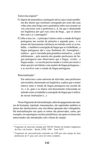 142
Entrevista original10
F1 depois da matemática o português talvez seja o maior proble-
ma dos alunos que terminam carregando pro resto das suas
vidas uma certa briga com a gramática sobre esse assunto eu
vou conversar com a professora a. d. ela que é doutoranda
em lingüística por quê essa coisa da briga... que os alunos
têm com a a/ o português?
F2 olha a meu ver... o principa:l entrave entre o estudo da língua
portuguesa nas escolas de primeiro e segundo grau... e os
alunos diz basicamente referência ao método como se se tra-
balha... e também à concepção de língua que se é trabalhada...a
língua portuguesa não é esse fenômeno éh:: homogêneo...
estático... que é vinculado pela gramática normativa... e pela/
infelizmente... pela maioria dos grandes professores de lín-
gua portuguesa mas observamos que a língua evolui... a
língua muda... e a escola precisa mudar e evoluir pra trazer o
aluno que já é um falante e um usuário da língua portuguesa...
a se envolver com o estudo da língua portuguesa
Retextualização11
Em entrevista a uma emissora de televisão, uma professora
universitária, doutoranda em lingüística, explica que o maior
entrave entre o estudo da língua portuguesa nas escolas de
1o. e 2o. grau e os alunos está basicamente relacionado ao
método como se trabalha a concepção de língua que é utiliza-
da nessas instituições (...)
Nessefragmentoderetextualização,alémdoapagamentodasmar-
cas de hesitação, repetição, truncamentos, são suprimidos também os
turnos dos interlocutores, mas esta última operação não é obrigatória.
Há retextualizações nas quais os turnos são preservados, como, por
exemplo, em reportagens escritas jornalísticas, nas quais os turnos dos
entrevistados são introduzidos sob a forma de citação.
10
Fragmento de entrevista coletada pelo NELFE (Núcleo de Estudos Lingüísticos
da Fala e da Escrita) – Recife, UFPE, 1998 – Texto F037.
11
Fragmento de retextualização realizada em 1999 por uma equipe de duas
prodessoras de 2º grau com curso de Letras completo.
Livro Fala e escrita 050707finalgrafica.pmd 05/07/2007, 16:40
142
 