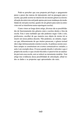 143
Pode-se perceber que essa proposta privilegia o apagamento
passo a passo das marcas do tipicamente oral na passagem para o
escrito, que pode ocorrer no interior de um mesmo gênero (a retextu-
alização da entrevista oral pode apenas provocar mudanças da moda-
lidade de oral para escrita), quanto de um gênero para outro (a entre-
vista oral se transforma numa reportagem escrita).
Como vimos ao longo deste artigo, diversas são as possibilida-
des de funcionamento dos gêneros orais e escritos dentro e fora da
escola. Esta é uma realidade que não podemos negar. Cabe a nós,
professores, escolher de que maneira esse objeto de ensino irá se
inserir em nossa prática docente. Não podemos, no entanto, esque-
cer que, diferentemente do que muitos pensavam, o gênero textual
não é algo intrinsecamente externo à escola.As práticas sociais esco-
lares sempre se constituíram em eventos comunicativos variados; a
aula é um exemplo disso. O nosso grande desafio é articular o que é
próprio da escola e o que circula fora dela e é passível de ser analisa-
do por/com essa escola, sem se reduzir ao meramente modelar. Este
artigo traz evidências dessa possibilidade de articulação; afinal to-
dos os dados e as propostas aqui apresentados são reais.
Livro Fala e escrita 050707finalgrafica.pmd 05/07/2007, 16:40
143
 