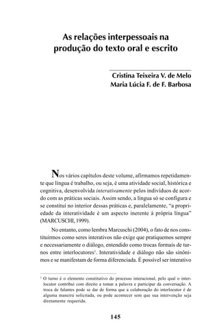 145
As relações interpessoais na
produção do texto oral e escrito
Cristina Teixeira V. de Melo
Maria Lúcia F. de F. Barbosa
Nos vários capítulos deste volume, afirmamos repetidamen-
te que língua é trabalho, ou seja, é uma atividade social, histórica e
cognitiva, desenvolvida interativamente pelos indivíduos de acor-
do com as práticas sociais. Assim sendo, a língua só se configura e
se constituí no interior dessas práticas e, paralelamente, “a propri-
edade da interatividade é um aspecto inerente à própria língua”
(MARCUSCHI,1999).
No entanto, como lembra Marcuschi (2004), o fato de nos cons-
tituirmos como seres interativos não exige que pratiquemos sempre
e necessariamente o diálogo, entendido como trocas formais de tur-
nos entre interlocutores1
. Interatividade e diálogo não são sinôni-
mos e se manifestam de forma diferenciada. É possível ser interativo
1
O turno é o elemento constitutivo do processo interacional, pelo qual o inter-
locutor contribui com direito a tomar a palavra e participar da conversação. A
troca de falantes pode se dar de forma que a colaboração do interlocutor é de
alguma maneira solicitada, ou pode acontecer sem que sua intervenção seja
diretamente requerida.
Livro Fala e escrita 050707finalgrafica.pmd 05/07/2007, 16:40
145
 