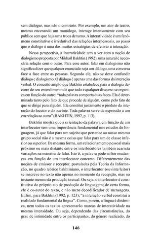 146
sem dialogar, mas não o contrário. Por exemplo, um ator de teatro,
mesmo encenando um monólogo, interage intensamente com seu
público sem que haja uma troca de turno.Ainteratividade é um fenô-
meno constitutivo e irredutível das relações interpessoais, ao passo
que o diálogo é uma das muitas estratégias de efetivar a interação.
Nessa perspectiva, a interatividade tem a ver com a noção de
dialogismo proposta por Mikhail Bakhtin (1992), uma natural e neces-
sária relação com o outro. Para esse autor, falar em dialogismo não
significa dizer que qualquer enunciado seja um diálogo, uma conversa
face a face entre as pessoas. Segundo ele, não se deve confundir
diálogo e dialogismo. O diálogo é apenas uma das formas da interação
verbal. O conceito amplo que Bakhtin estabelece para a dialogia de-
corre de seu entendimento de que todo e qualquer discurso se organi-
za em função do outro: “toda palavra comporta duas faces. Ela é deter-
minada tanto pelo fato de que procede de alguém, como pelo fato de
que se dirige para alguém. Ela constitui justamente o produto da inte-
ração do locutor e do ouvinte. Toda palavra serve de expressão a um
em relação ao outro” (BAKHTIN, 1992, p. 113).
Bakhtin mostra que a orientação da palavra em função de um
interlocutor tem uma importância fundamental nos estudos de lin-
guagem, já que falar para um sujeito que pertence ao nosso mesmo
grupo social não é a mesma coisa que falar para um de classe infe-
rior ou superior. Da mesma forma, um relacionamento pessoal mais
próximo ou mais distante entre os interlocutores também acarreta
variações na maneira de falar. Isto é, a palavra pode sofrer mudan-
ças em função de um interlocutor concreto. Diferentemente das
noções de emissor e receptor, postuladas pela Teoria da Informa-
ção, no quadro teórico bakhtiniano, o interlocutor (ouvinte/leitor)
se inscreve no texto não apenas no momento da recepção, mas no
instante mesmo da produção textual. Ou seja, o interlocutor é cons-
titutivo do próprio ato de produção de linguagem; de certa forma,
ele é co-autor do texto, e não mero decodificador de mensagens.
Enfim, para Bakhtin (1992, p. 123), “a interação verbal constitui a
realidade fundamental da língua”. Como, porém, a língua é dinâmi-
ca, nem todos os textos apresentarão marcas de interatividade na
mesma intensidade. Ou seja, dependendo das circunstâncias, do
grau de intimidade entre os participantes, do gênero realizado, do
Livro Fala e escrita 050707finalgrafica.pmd 05/07/2007, 16:40
146
 