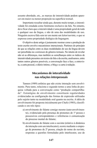 147
assunto abordado, etc., as marcas de interatividade podem apare-
cer em maior ou menor proporção na superfície textual.
Importante ressaltar ainda que, durante muito tempo, a interati-
vidade foi estudada como fenômeno exclusivo da fala. No entanto,
deve ficar claro que a interatividade é uma propriedade geral de todo
e qualquer uso da língua, e não de uma das modalidades de uso.
Ninguém escreve/fala sem ter em mente um leitor/ouvinte, o que se
expressa como propriedade dialógica da linguagem.
O objetivo deste artigo é justamente mostrar como a produção do
texto escrito envolve mecanismos interacionais. Partimos do princípio
de que as relações entre as duas modalidades de uso da língua devem
ser percebidas no continnum de gêneros textuais. No intuito de revelar
não só as diferenças, mas também as semelhanças entre os índices de
interatividade presentes em textos da fala e da escrita, analisamos, entre
tantos outros gêneros possíveis, a conversação face a face, a entrevis-
ta, a carta pessoal, o diário íntimo, o blog e a carta à redação.
Mecanismos de interatividade
nas relações interpessoais
Tannen (1989) enfatiza que não existe interação sem envolvi-
mento. Para tanto, relaciona o segundo termo a uma linha de pes-
quisa voltada para a conversação como “produção compartilha-
da”. Estratégias de envolvimento constituem regularidades
evidenciadas na configuração das formas de expressão utilizadas
pelo sujeito tanto na modalidade oral quanto na escrita. A idéia de
envolvimento foi proposta inicialmente por Chafe (1985), classifi-
cando-o em três tipos:
a) envolvimento do falante consigo mesmo (auto-envolvimen-
to), evidenciado pela presença de pronomes de 1ª pessoa e
possessivos correspondentes e referências à comunicação
do processo mental do falante;
b) envolvimento do falante com o ouvinte (relativo à dinâmica
da interação com um interlocutor), ocorre mediante o empre-
go de pronomes de 2ª pessoa, citação do nome do ouvinte,
respostas a questões formuladas pelo interlocutor, uso de
Livro Fala e escrita 050707finalgrafica.pmd 05/07/2007, 16:40
147
 