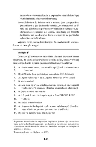 148
marcadores conversacionais e expressões formulaicas2
que
explicitem uma situação de interação;
c) envolvimento do falante com o assunto (um compromisso
pessoal com o que está sendo contado), os marcadores do 3º
tipo são constituídos por uso de vocabulário expressivo, re-
dundâncias e exageros do falante, introdução do presente
histórico, uso do discurso direto e emprego de partículas
adverbiais modalizadoras.
Vejamos como esses diferentes tipos de envolvimento se mani-
festam no exemplo a seguir:
Exemplo13
Contexto: (Conversação entre duas vizinhas enquanto ambas
observam, da janela do apartamento de uma delas, uma árvore que
caiu sobre a fiação elétrica causando falta de energia elétrica)
2
Expressões formulaicas são expressões lingüísticas prontas cujo caráter roti-
neiro as torna facilmente acessíveis aos falantes e ouvintes nos mais diversos
contextos de uso da oralidade e da escrita. Desculpas e elogios são exemplos de
expressões prontas.
3
Exemplo coletado por Barbosa em 1995.
1.
2.
3.
4.
5.
6.
7.
8.
9.
10.
11.
12.
13.
14.
A.: é uma árvore mesmo vem ver olha aqui ((localiza a árvore com a
lanterna))
B.: Ah! Eu não disse que foi aí pra traz o clarão VER:de foi dali
A.: Agora o clarão eu vi de lá...agora o barulho da árvore vi aqui
B: aonde menina?
A.: aqui muié ó a árvore arriada no muro do homem...ó o povo aqui tá
vendo o povo? ó água aqui ((localiza um canal com a lanterna))
B: [porra a árvore caiu mesmo
A.: LA:pa de árvore...eu vi aquele negócio fazer PREC RÉ RÉ RÉ
TCHUN::
B.: lascou o transformador
A.: lascou mia fia daqui/tá vendo o povo todinho aqui? ((localiza,
com a lanterna, pessoas que observam o incidente)
B.: isso vai demorar tanto pra chegar luz
Livro Fala e escrita 050707finalgrafica.pmd 05/07/2007, 16:40
148
 