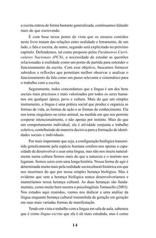 14
a escrita entrou de forma bastante generalizada, continuamos falando
mais do que escrevendo.
É com base nesse ponto de vista que os ensaios contidos
neste livro tratam das relações entre oralidade e letramento, de um
lado, e fala e escrita, de outro, segundo será explicitado no próximo
capítulo. Defendemos, tal como proposto pelos Parâmetros Curri-
culares Nacionais (PCN), a necessidade de estudar as questões
relacionadas à oralidade como um ponto de partida para entender o
funcionamento da escrita. Com esse objetivo, buscamos fornecer
subsídios e reflexões que permitam melhor observar e analisar o
funcionamento da fala como um passo relevante e sistemático para
o trabalho com a escrita.
Seguramente, todos concordamos que a língua é um dos bens
sociais mais preciosos e mais valorizados por todos os seres huma-
nos em qualquer época, povo e cultura. Mais do que um simples
instrumento, a língua é uma prática social que produz e organiza as
formas de vida, as formas de ação e as formas de conhecimento. Ela
nos torna singulares no reino animal, na medida em que nos permite
cooperar intencionalmente, e não apenas por instinto. Mais do que
um comportamento individual, ela é atividade conjunta e trabalho
coletivo, contribuindo de maneira decisiva para a formação de identi-
dades sociais e individuais.
Por mais importante que seja, a configuração biológica transmi-
tida geneticamente pela espécie humana confere-nos apenas a capa-
cidade de desenvolver e usar uma língua, mas não nos insere natural-
mente numa cultura Somos mais do que a natureza e o instinto nos
legaram. Somos seres com uma longa história. Nossa forma de agir é
determinada muito mais pela realidade sociocultural-histórica em que
nos inserimos do que por nossa simples herança biológica. Mas é
evidente que sem a herança biológica nunca desenvolveríamos e
manteríamos nossa herança cultural. As duas heranças são funda-
mentais, como muito bem mostra o psicolingüista Tomasello (2003).
Nos estudos aqui reunidos, vamos nos dedicar a uma análise da
língua enquanto herança cultural transmitida de geração em geração
em suas mais variadas formas de manifestação.
Tendo em vista o trabalho com a língua em sala de aula, sabemos
que é como língua escrita que ela é ali mais estudada, mas é como
Livro Fala e escrita 050707finalgrafica.pmd 05/07/2007, 16:40
14
 
