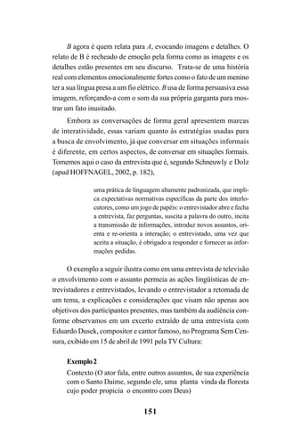 151
B agora é quem relata para A, evocando imagens e detalhes. O
relato de B é recheado de emoção pela forma como as imagens e os
detalhes estão presentes em seu discurso. Trata-se de uma história
real com elementos emocionalmente fortes como o fato de um menino
ter a sua língua presa a um fio elétrico. B usa de forma persuasiva essa
imagem, reforçando-a com o som da sua própria garganta para mos-
trar um fato inusitado.
Embora as conversações de forma geral apresentem marcas
de interatividade, essas variam quanto às estratégias usadas para
a busca de envolvimento, já que conversar em situações informais
é diferente, em certos aspectos, de conversar em situações formais.
Tomemos aqui o caso da entrevista que é, segundo Schneuwly e Dolz
(apud HOFFNAGEL, 2002, p. 182),
uma prática de linguagem altamente padronizada, que impli-
ca expectativas normativas específicas da parte dos interlo-
cutores, como um jogo de papéis: o entrevistador abre e fecha
a entrevista, faz perguntas, suscita a palavra do outro, incita
a transmissão de informações, introduz novos assuntos, ori-
enta e re-orienta a interação; o entrevistado, uma vez que
aceita a situação, é obrigado a responder e fornecer as infor-
mações pedidas.
O exemplo a seguir ilustra como em uma entrevista de televisão
o envolvimento com o assunto permeia as ações lingüísticas de en-
trevistadores e entrevistados, levando o entrevistador a retomada de
um tema, a explicações e considerações que visam não apenas aos
objetivos dos participantes presentes, mas também da audiência con-
forme observamos em um excerto extraído de uma entrevista com
Eduardo Dusek, compositor e cantor famoso, no Programa Sem Cen-
sura, exibido em 15 de abril de 1991 pela TV Cultura:
Exemplo2
Contexto (O ator fala, entre outros assuntos, de sua experiência
com o Santo Daime, segundo ele, uma planta vinda da floresta
cujo poder propicia o encontro com Deus)
Livro Fala e escrita 050707finalgrafica.pmd 05/07/2007, 16:40
151
 