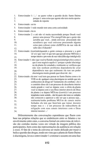 152
Diferentemente das conversações espontâneas que fluem com
base nas próprias relações que se estabelecem entre os falantes e no
envolvimento entre estes, a conversa formal em entrevistas de televi-
são são contidas muitas vezes em virtude da imagem pública dos
participantes, bem como das representações da audiência em relação
a esses. O fato de o tema da conversa ser muito delicado por trazer à
baila a questão das drogas, tendo em vista que a planta do Santo Daime
é alucinógena, levou o entrevistador 1 a retomar o assunto em uma fase
Entrevistador 1: /.../ eu quero voltar a questão da:do: Santo Daime
porque é uma coisa que agente não tem muita oportu-
nidade de repente
Entrevistado: cer:to
Entrevistador 1 todo mundo tem uma certa curiosidade
Entrevistado: cla:ro
Entrevistador 2: e até não vê muita necessidade porque Dusek você
parece uma pessoa TÃo energiZAda que a gente não
acredita que você... ainda estivesse procurando não
acreditava que você estivesse procurando alguma
coisa para colocar como eleMEN:to da sua vida de
salto não é Eduardo?
Entrevistado: ((sorrindo))quando a gente começa a procurar e a gent
vê/ aí é que você vê que tem que:que procurar MES:mo o
tempo inteiro e pro resto de sua vida ((fala algo initeligível))
Entevistador 1: não:/que você ta fluindo energia ((initeligível)) e como é
que é esse negócio aquilo é:/ porque o poder alucinóge
no da planta foi estudado e realmente se verificou que
não tem nenhum problema dependente/de criar
dependência mas que realmente ela tem um poder
alucinógeno muito grande quer dizer de:: de::
Entrevistado: ela tem/ você tem que pensar no Santo Daime como o in
VER:so de: qualquer coisa alucinógena no sentido que nós
conhecemos de droga né? Justamente ele combate:: ele é
o contrário disso ele é um processo de descoberta interior
muito grande e: você se: depara: com: o efeito da planta
você se depara com o seu Deus interior através do Deus
da planta e se depara MÊS:mo ((sorrir)) é um processo
terapêutico neste sentido... não há quem não tome as verdades
não comecem a aparecer a não ser que a pessoa seja...
realmente/tenha problema MUI:to de canais muito
fechados ela tem que fazer/tem que tomar durante
tempo mas o :: é um processo de redescoberta de
religação com seus canais interiores com o Deus
interior mesmo/.../
1.
2.
3.
4.
5.
6.
7.
8.
9.
10.
11.
12.
13.
14.
15.
16.
17.
18.
19.
20.
21.
22.
23.
24.
25.
26.
27.
28.
29.
30.
31.
32.
33.
34.
Livro Fala e escrita 050707finalgrafica.pmd 05/07/2007, 16:40
152
 