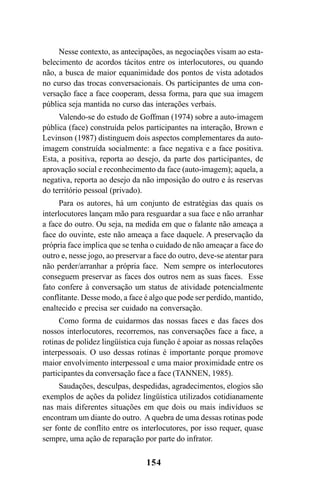 154
Nesse contexto, as antecipações, as negociações visam ao esta-
belecimento de acordos tácitos entre os interlocutores, ou quando
não, a busca de maior equanimidade dos pontos de vista adotados
no curso das trocas conversacionais. Os participantes de uma con-
versação face a face cooperam, dessa forma, para que sua imagem
pública seja mantida no curso das interações verbais.
Valendo-se do estudo de Goffman (1974) sobre a auto-imagem
pública (face) construída pelos participantes na interação, Brown e
Levinson (1987) distinguem dois aspectos complementares da auto-
imagem construída socialmente: a face negativa e a face positiva.
Esta, a positiva, reporta ao desejo, da parte dos participantes, de
aprovação social e reconhecimento da face (auto-imagem); aquela, a
negativa, reporta ao desejo da não imposição do outro e às reservas
do território pessoal (privado).
Para os autores, há um conjunto de estratégias das quais os
interlocutores lançam mão para resguardar a sua face e não arranhar
a face do outro. Ou seja, na medida em que o falante não ameaça a
face do ouvinte, este não ameaça a face daquele. A preservação da
própria face implica que se tenha o cuidado de não ameaçar a face do
outro e, nesse jogo, ao preservar a face do outro, deve-se atentar para
não perder/arranhar a própria face. Nem sempre os interlocutores
conseguem preservar as faces dos outros nem as suas faces. Esse
fato confere à conversação um status de atividade potencialmente
conflitante. Desse modo, a face é algo que pode ser perdido, mantido,
enaltecido e precisa ser cuidado na conversação.
Como forma de cuidarmos das nossas faces e das faces dos
nossos interlocutores, recorremos, nas conversações face a face, a
rotinas de polidez lingüística cuja função é apoiar as nossas relações
interpessoais. O uso dessas rotinas é importante porque promove
maior envolvimento interpessoal e uma maior proximidade entre os
participantes da conversação face a face (TANNEN, 1985).
Saudações, desculpas, despedidas, agradecimentos, elogios são
exemplos de ações da polidez lingüística utilizados cotidianamente
nas mais diferentes situações em que dois ou mais indivíduos se
encontram um diante do outro. A quebra de uma dessas rotinas pode
ser fonte de conflito entre os interlocutores, por isso requer, quase
sempre, uma ação de reparação por parte do infrator.
Livro Fala e escrita 050707finalgrafica.pmd 05/07/2007, 16:40
154
 