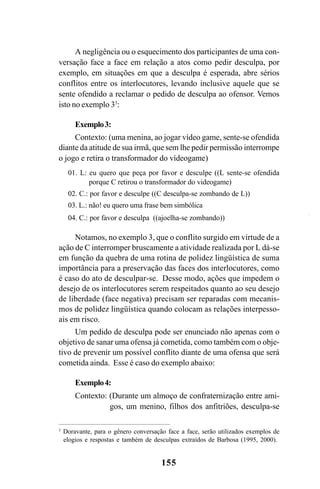 155
A negligência ou o esquecimento dos participantes de uma con-
versação face a face em relação a atos como pedir desculpa, por
exemplo, em situações em que a desculpa é esperada, abre sérios
conflitos entre os interlocutores, levando inclusive aquele que se
sente ofendido a reclamar o pedido de desculpa ao ofensor. Vemos
isto no exemplo 33
:
Exemplo3:
Contexto: (uma menina, ao jogar vídeo game, sente-se ofendida
diante da atitude de sua irmã, que sem lhe pedir permissão interrompe
o jogo e retira o transformador do vídeogame)
01. L: eu quero que peça por favor e desculpe ((L sente-se ofendida
porque C retirou o transformador do videogame)
02. C.: por favor e desculpe ((C desculpa-se zombando de L))
03. L.: não! eu quero uma frase bem simbólica
04. C.: por favor e desculpa ((ajoelha-se zombando))
Notamos, no exemplo 3, que o conflito surgido em virtude de a
ação de C interromper bruscamente a atividade realizada por L dá-se
em função da quebra de uma rotina de polidez lingüística de suma
importância para a preservação das faces dos interlocutores, como
é caso do ato de desculpar-se. Desse modo, ações que impedem o
desejo de os interlocutores serem respeitados quanto ao seu desejo
de liberdade (face negativa) precisam ser reparadas com mecanis-
mos de polidez lingüística quando colocam as relações interpesso-
ais em risco.
Um pedido de desculpa pode ser enunciado não apenas com o
objetivo de sanar uma ofensa já cometida, como também com o obje-
tivo de prevenir um possível conflito diante de uma ofensa que será
cometida ainda. Esse é caso do exemplo abaixo:
Exemplo4:
Contexto: (Durante um almoço de confraternização entre ami-
gos, um menino, filhos dos anfitriões, desculpa-se
3
Doravante, para o gênero conversação face a face, serão utilizados exemplos de
elogios e respostas e também de desculpas extraídos de Barbosa (1995, 2000).
Livro Fala e escrita 050707finalgrafica.pmd 05/07/2007, 16:40
155
 