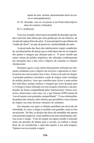 156
diante de uma menina, demonstrando ânsia em ser-
vir-se antecipadamente)
01. B.: desculpe...mas eu vou passar à sua frente ((desculpa-se
antes de cometer a infração))
02.C.:((silêncio))
Com esse exemplo, observamos um pedido de desculpa cuja fun-
ção é prevenir uma ofensa que seria gerada por um ato intrusivo, de
invasão do espaço físico do outro. É nessa perspectiva que falamos do
“cuidar das faces”, ou seja, de preservar a territorialidade do outro.
A preservação das faces dos interlocutores requer cumplicida-
de, reconhecimento do desejo que os indivíduos têm de ser respeita-
dos quanto à imagem que desejam para si. É nesse sentido que
outras rotinas de polidez lingüística são utilizadas cotidianamente
nas interações face a face com o objetivo de sustentar as relações
interpessoais.
Passamos agora a uma rotina intensamente utilizada nas inte-
rações cotidianas com o objetivo de envolver e aproximar os inter-
locutores nas conversações face a face. Trata-se da ação de elogiar.
A princípio podemos considerar a ação de elogiar como estratégia
de polidez positiva, visto que contribui para elevar a auto-estima
dos indivíduos, porque enaltece a imagem que esses desejam para
si. O elogio é muito utilizado em conversações informais e são pro-
duzidos de forma compartilhada pelos interlocutores. Nesses con-
textos, observamos, mais uma vez, o que Tannen (1989) chama de
“envolvimento com produção compartilhada”. É essa informalida-
de própria das relações entre íntimos que possibilita a troca intensa
de elogios nas mais diversas situações do cotidiano.
Em situações nas quais os falantes partilham um nível alto de
intimidade, às vezes, o elogio é recebido com gratidão, como se fora
um presente. De fato, os desejos das faces são atendidos não apenas
com presentes tangíveis, como também com uma manifestação calo-
rosa como o elogio. O ato de elogiar em algum sentido é realizado
como um presente do falante para o ouvinte, ao realizar o desejo
deste de ser reconhecido e aprovado quanto à sua auto-imagem.
Vejamos isso no exemplo a seguir:
Livro Fala e escrita 050707finalgrafica.pmd 05/07/2007, 16:40
156
 