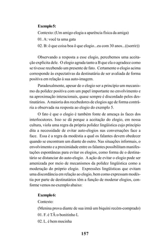157
Exemplo5:
Contexto: (Um amigo elogia a aparência física da amiga)
01. A: você ta uma gata
02. B: ô que coisa boa ô que elogio...eu com 30 anos...((sorrir))
Observando a resposta a esse elogio, percebemos uma aceita-
ção explícita dele. O elogio agrada tanto a B que ela o agradece como
se tivesse recebendo um presente de fato. Certamente o elogio acima
corresponde às expectativas da destinatária de ser avaliada de forma
positiva em relação à sua auto-imagem.
Paradoxalmente, apesar de o elogio ser a princípio um mecanis-
mo da polidez positiva com um papel importante no envolvimento e
na aproximação interacionais, quase sempre é discordado pelos des-
tinatários. Amaioria dos recebedores de elogios age de forma contrá-
ria a observada na resposta ao elogio do exemplo 5.
O fato é que o elogio é também fonte de ameaça às faces dos
interlocutores. Isso se dá porque a aceitação do elogio, em nossa
cultura, viola uma regra da própria polidez lingüística cujo princípio
dita a necessidade de evitar auto-elogios nas conversações face a
face. Essa é a regra da modéstia a qual os falantes devem obedecer
quando se encontram um diante do outro. Nas situações informais, o
envolvimento e a proximidade entre os falantes possibilitam manifes-
tações espontâneas para evitar os elogios, como forma de o destina-
tário se distanciar do auto-elogio. A ação de evitar o elogio pode ser
amenizada por meio de mecanismos da polidez lingüística como a
moderação do próprio elogio. Expressões lingüísticas que evitam
uma discordância em relação ao elogio, bem como expressam modés-
tia por parte de destinatários têm a função de moderar elogios, con-
forme vemos no exemplo abaixo:
Exemplo6:
Contexto:
(Menina prova diante de sua irmã um biquíni recém-comprado)
01. F. é TÃ:o bonitinho L
02. L. é bem mocinha
Livro Fala e escrita 050707finalgrafica.pmd 05/07/2007, 16:40
157
 