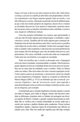 15
língua oral que se dá seu uso mais comum no dia-a-dia. Além disso,
a criança, o jovem ou o adulto já sabe falar com propriedade e eficiên-
cia comunicativa sua língua materna quando entra na escola, e sua
fala influencia a escrita, sobretudo no período inicial da alfabetização,
já que a fala tem modos próprios de organizar, desenvolver e manter
as atividades discursivas. Esse aspecto é importante e permite enten-
der um pouco mais as relações sistemáticas entre oralidade e escrita e
suas inegáveis influências mútuas.
Uma das posições defendidas nos ensaios aqui apresentados é
a de que não há razão alguma para desprestigiar a oralidade e super-
valorizar a escrita. Também não há razão alguma para continuar de-
fendendo uma divisão dicotômica entre fala e escrita nem se justifica
o privilégio da escrita sobre a oralidade.Ambas têm um papel impor-
tante a cumprir e não competem. Cada uma tem sua arena preferencial,
nem sempre fácil de distinguir, pois são atividades discursivas com-
plementares. Em suma, oralidade e escrita não estão em competição.
Cada uma tem sua história e seu papel na sociedade.
Tudo isso justifica que a escola se preocupe com a linguagem
oral com maior seriedade, sistematicidade e cuidado. Não há preocu-
pação alguma em louvar a oralidade diante da escrita nem em aconse-
lhar um ou outro tipo de oralidade como o melhor. Todos os falares
estão em ordem. Mas nem todos eles têm a mesma reputação social.
Como muitos autores já mostraram, o preconceito social em relação
aos usos lingüísticos é freqüente. Vejam-se a respeito as reflexões de
Marcos Bagno (2003, p. 15-21) ao defender que não se trata de ‘pre-
conceito lingüístico’, mas de ‘preconceito social’, pois equivale a
uma discriminação como as outras em relação a minorias raciais, sexu-
ais ou religiosas, por exemplo.
Considerandoqueavariaçãolingüísticaénormal,naturalecomum
em todas as línguas, pois todas as línguas variam, não devemos estra-
nhar as diferenças existentes entre os falantes do português nas diver-
sas regiões do Brasil. Contudo, a grande variação presenciada na orali-
dade não se verifica com a mesma intensidade na escrita, dado que a
escrita tem normas e padrões ditados pelas academias. Possui normas
ortográficas rígidas e algumas regras de textualização que diferem na
relação com a fala. Mas isso ainda não significa que não haja variação
Livro Fala e escrita 050707finalgrafica.pmd 05/07/2007, 16:40
15
 