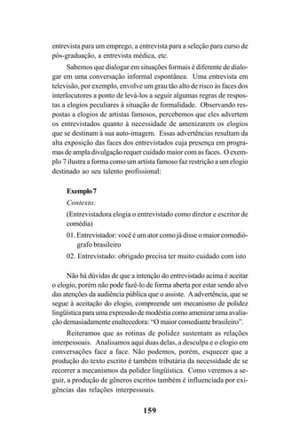 159
entrevista para um emprego, a entrevista para a seleção para curso de
pós-graduação, a entrevista médica, etc.
Sabemos que dialogar em situações formais é diferente de dialo-
gar em uma conversação informal espontânea. Uma entrevista em
televisão, por exemplo, envolve um grau tão alto de risco às faces dos
interlocutores a ponto de levá-los a seguir algumas regras de respos-
tas a elogios peculiares à situação de formalidade. Observando res-
postas a elogios de artistas famosos, percebemos que eles advertem
os entrevistados quanto à necessidade de amenizarem os elogios
que se destinam à sua auto-imagem. Essas advertências resultam da
alta exposição das faces dos entrevistados cuja presença em progra-
mas de ampla divulgação requer cuidado maior com as faces. O exem-
plo 7 ilustra a forma como um artista famoso faz restrição a um elogio
destinado ao seu talento profissional:
Exemplo7
Contexto:
(Entrevistadora elogia o entrevistado como diretor e escritor de
comédia)
01. Entrevistador: você é um ator como já disse o maior comedió-
grafo brasileiro
02. Entrevistado: obrigado precisa ter muito cuidado com isto
Não há dúvidas de que a intenção do entrevistado acima é aceitar
o elogio, porém não pode fazê-lo de forma aberta por estar sendo alvo
das atenções da audiência pública que o assiste. A advertência, que se
segue à aceitação do elogio, compreende um mecanismo de polidez
lingüística para uma expressão de modéstia como amenizar uma avalia-
ção demasiadamente enaltecedora: “O maior comediante brasileiro”.
Reiteramos que as rotinas de polidez sustentam as relações
interpessoais. Analisamos aqui duas delas, a desculpa e o elogio em
conversações face a face. Não podemos, porém, esquecer que a
produção do texto escrito é também tributária da necessidade de se
recorrer a mecanismos da polidez lingüística. Como veremos a se-
guir, a produção de gêneros escritos também é influenciada por exi-
gências das relações interpessoais.
Livro Fala e escrita 050707finalgrafica.pmd 05/07/2007, 16:40
159
 