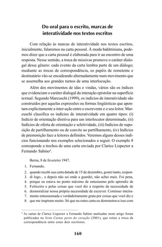 160
4
As cartas de Clarice Lispector a Fernando Sabino analisadas neste artigo foram
publicadas no livro Cartas perto do coração (2001), que reúne a troca de
correspondência entre esses dois escritores.
Do oral para o escrito, marcas de
interatividade nos textos escritos
Com relação às marcas de interatividade nos textos escritos,
inicialmente, falaremos na carta pessoal. À moda bakhtiniana, pode-
mos dizer que a carta pessoal é elaborada para ir ao encontro de uma
resposta. Nesse sentido, a troca de missivas promove o caráter dialo-
gal desse gênero: cada evento da carta lembra parte de um diálogo;
mediante as trocas de correspondência, os papéis de remetente e
destinatário vão-se encadeando alternadamente num movimento que
se assemelha aos grandes turnos de uma interlocução.
Além dos movimentos de idas e vindas, vários são os índices
que evidenciam o caráter dialogal da interação epistolar na superfície
textual. Segundo Marcuschi (1999), os indícios de interatividade são
construídos por aquelas expressões ou formas lingüísticas que apon-
tam explicitamente a inter-ação entre o escrevente e o seu leitor. Mar-
cuschi classifica os indícios de interatividade em quatro tipos: (i)
Indício de orientação diretiva para um interlocutor determinado, (ii)
Indícios de oferta de orientação e seletividade, (iii) Indícios de supo-
sição de partilhamento ou de convite ao partilhamento, (iv) Indícios
de premonição face a leitores definidos. Veremos alguns desses indí-
cios funcionando nos exemplos selecionados a seguir. O exemplo 8
corresponde a trechos de uma carta enviada por Clarice Lispector a
Fernando Sabino4
.
Berna, 8 de fevereiro 1947.
Fernando,
quando recebi sua carta datada de 15 de dezembro, gostei tanto, respon-
di logo... e depois não sei onde a guardei, não achei mais. Foi pena,
porque eu estava no ponto máximo de entusiasmo pelo aprendiz de
Feiticeiro e pelas coisas que você diz a respeito da necessidade de
desmoralizar nossa própria necessidade de escrever. Continuo inteira-
mente entusiasmada e verdadeiramente grata por coisas que você diz e
que me inspiram muito. Só que na outra carta eu demonstrava isso com
1.
2.
3.
4.
5.
6.
7.
8.
Livro Fala e escrita 050707finalgrafica.pmd 05/07/2007, 16:40
160
 