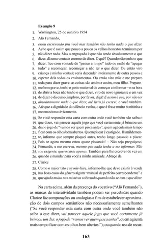 163
Exemplo 9
Washington, 25 de outubro 1954
Alô Fernando,
estou escrevendo pra você mas tamBém não tenho nada o que dizer.
Acho que é assim que pouco a pouco os velhos honestos terminam por
não dizer nada. Mas o engraçado é que não tendo absolutamente o que
dizer, dá uma vontade enorme de dizer. O quê? Quando não tenho o que
dizer, fico com vontade de “passar a limpo” tudo ou então de “apagar
tudo” e recomeçar, recomeçar a não ter o que dizer. Ou então viro
criança e minha vontade seria depender inteiramente de outra pessoa e
esperar dela todos os ensinamentos. Ou então viro mãe e me preparo
toda para dizer grave: as coisas são assim e assim, meu filho. Preparo-
me bem grave, tenho o gesto maternal de começar a informar – e na hora
de abrir a boca não tenho o que dizer, viro de novo ignorante e em vez
de dizer o discurso, imploro, por favor, diga! E assim é que, por não ter
absolutamente nada o que dizer, até livro já escrevi, e você também.
Até que a dignidade do silêncio venha, o que é frase muito bonitinha e
me emociona civicamente.
Se você responder esta carta com outra onde você também não saiba o
que dizer, vai parecer aquele jogo que você certamente já brincou um
dia: o jogo de “vamos ver quem pisca antes”, quem agüenta mais tempo
ficar com os olhos bem abertos. Quem piscar é castigado. Humildemen-
te, informo que sempre pisquei antes, tenho longo passado a piscar.
Pois se agora mesmo estou quase piscando! – Não seja preguiçoso,
Fernando, e me escreva, mesmo que nada tenha a me informar. Não
sou exigente, quero carta apenas. Também para lhe escrever de vez em
quando e mandar para você a minha amizade. Abraço da
Clarice
Como o maior tato e savoir-faire, informo-lhe que deve existir à venda
nas boas casas do gênero algum “manual de perfeito correspondente” e
que ajuda muito nas missivas sobretudo quando não se tem o que dizer.
1.
2.
3.
4.
5.
6.
7.
8.
9.
10.
11.
12.
13.
14.
15.
16.
17.
18.
19.
20.
21.
22.
23.
24.
25.
26.
27.
28.
29.
30.
Na carta acima, além da presença do vocativo (“Alô Fernando”),
as marcas de interatividade também podem ser percebidas quando
Clarice faz comparações ou analogias a fim de estabelecer aproxima-
ção de dois campos semânticos não necessariamente semelhantes
(“Se você responder esta carta com outra onde você também não
saiba o que dizer, vai parecer aquele jogo que você certamente já
brincou um dia: o jogo de “vamos ver quem pisca antes”,quemagüenta
mais tempo ficar com os olhos bem abertos.”); ou quando usa de recur-
Livro Fala e escrita 050707finalgrafica.pmd 05/07/2007, 16:40
163
 