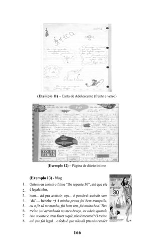 166
(Exemplo 11) – Carta de Adolescente (frente e verso)
(Exemplo 12) – Página de diário íntimo
(Exemplo 13) - blog
Ontem eu assisti o filme “De repente 30”, até que ele
é legalzinhu,
hum... dá pra assistir, ops... é possível assistir sem
“dá”.... hehehe =) A minha prova foi bem tranquila,
eu a fiz só na manha, fui bem zen, foi muito boa! Tive
treino sai arranhada no meu braço, eu odeio quando
isso acontece, mas fazer o quê, não é mesmo? O treino
até que foi legal... o fods é que não dá pra nós render
1.
2.
3.
4.
5.
6.
7.
8.
Livro Fala e escrita 050707finalgrafica.pmd 05/07/2007, 16:40
166
 