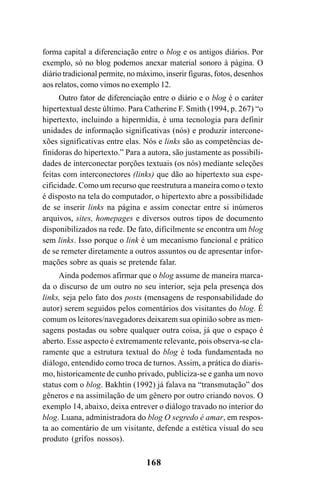 168
forma capital a diferenciação entre o blog e os antigos diários. Por
exemplo, só no blog podemos anexar material sonoro à página. O
diário tradicional permite, no máximo, inserir figuras, fotos, desenhos
aos relatos, como vimos no exemplo 12.
Outro fator de diferenciação entre o diário e o blog é o caráter
hipertextual deste último. Para Catherine F. Smith (1994, p. 267) “o
hipertexto, incluindo a hipermídia, é uma tecnologia para definir
unidades de informação significativas (nós) e produzir intercone-
xões significativas entre elas. Nós e links são as competências de-
finidoras do hipertexto.” Para a autora, são justamente as possibili-
dades de interconectar porções textuais (os nós) mediante seleções
feitas com interconectores (links) que dão ao hipertexto sua espe-
cificidade. Como um recurso que reestrutura a maneira como o texto
é disposto na tela do computador, o hipertexto abre a possibilidade
de se inserir links na página e assim conectar entre si inúmeros
arquivos, sites, homepages e diversos outros tipos de documento
disponibilizados na rede. De fato, dificilmente se encontra um blog
sem links. Isso porque o link é um mecanismo funcional e prático
de se remeter diretamente a outros assuntos ou de apresentar infor-
mações sobre as quais se pretende falar.
Ainda podemos afirmar que o blog assume de maneira marca-
da o discurso de um outro no seu interior, seja pela presença dos
links, seja pelo fato dos posts (mensagens de responsabilidade do
autor) serem seguidos pelos comentários dos visitantes do blog. É
comum os leitores/navegadores deixarem sua opinião sobre as men-
sagens postadas ou sobre qualquer outra coisa, já que o espaço é
aberto. Esse aspecto é extremamente relevante, pois observa-se cla-
ramente que a estrutura textual do blog é toda fundamentada no
diálogo, entendido como troca de turnos. Assim, a prática do diaris-
mo, historicamente de cunho privado, publiciza-se e ganha um novo
status com o blog. Bakhtin (1992) já falava na “transmutação” dos
gêneros e na assimilação de um gênero por outro criando novos. O
exemplo 14, abaixo, deixa entrever o diálogo travado no interior do
blog. Luana, administradora do blog O segredo é amar, em respos-
ta ao comentário de um visitante, defende a estética visual do seu
produto (grifos nossos).
Livro Fala e escrita 050707finalgrafica.pmd 05/07/2007, 16:40
168
 