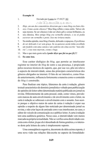 169
Esse caráter dialógico do blog, que permite ao interlocutor
registrar no interior do blog de outro a sua presença, é propiciado
pelos recursos técnicos do suporte, que, por sua vez, põe em relevo
o aspecto da interatividade, umas das principais características dos
gêneros abrigados na internet. O fato de ser interativo, como frisa-
do anteriormente, influencia fortemente a maneira como o conteúdo
do blog é construído.
Para finalizar este tópico, falaremos da carta à redação, gênero
textual característico do domínio jornalístico voltado para publicização
de opiniões do leitor sobre determinada matéria publicada em jornal ou
revista. Diferentemente da carta pessoal, onde, como vimos, prevale-
cem marcas de auto-envolvimento e de envolvimento com o leitor, na
carta à redação se sobressai o envolvimento com o assunto. Isso ocor-
re porque o objetivo maior do autor de cartas à redação é expor sua
opinião a respeito de algum fato noticiado por determinado jornal ou
revista, e não criar laços de amizade com o seu interlocutor, no caso, o
editor do veículo de comunicação ou o público leitor.Acarta à redação
tem uma audiência genérica. Nesse caso, a interatividade vem menos
marcada na própria textualidade. Não se verifica uma diretividade con-
creta com o leitor, já que ele é desenhado de forma genérica, e o interes-
se deste pela leitura da carta é simplesmente suposto.
Uma conseqüência sugestiva, decorrente da idéia acima exposta, é
uma nova visão nas relações fala-escrita no aspecto da formalidade-
Exemplo 14
Enviado por Luana às 17:10:27. [6]
Hoje, em um dos comentários disseram que o meu blog era bem clás-
sico. Como assim clássico? Meu blog reflete o meu estilo. Talvez ele
seja mesmo. Se ser clássico é não ser cheio gifs e coisas brilhantes, eu
sou clássica. Meu antigo blog era vermelho demais, e eu só podia
escrever em vermelho e preto. Isso me irritava muito.
Na minha opinião, meu blog é bonito, delicado e espaçoso. O problema
de ser delicado é ser sem graça. Se eu quisesse assim tinha escolhido
um modelo com uma caneta e um caderno em cima escrito “meu diá-
rio”, e nos tons marrom, creme e bege.
Mas o que mais gosto nele é poder dizer que fui eu que fiz!!!
Eu amo isso.
1.
2.
3.
4.
5.
6.
7.
8.
9.
10.
11.
12.
Livro Fala e escrita 050707finalgrafica.pmd 05/07/2007, 16:40
169
 