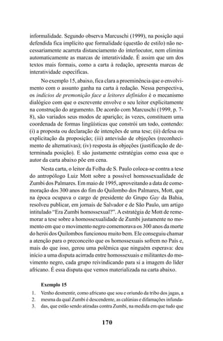 170
informalidade. Segundo observa Marcuschi (1999), na posição aqui
defendida fica implícito que formalidade (questão de estilo) não ne-
cessariamente acarreta distanciamento do interlocutor, nem elimina
automaticamente as marcas de interatividade. É assim que um dos
textos mais formais, como a carta à redação, apresenta marcas de
interatividade específicas.
No exemplo 15, abaixo, fica clara a proeminência que o envolvi-
mento com o assunto ganha na carta à redação. Nessa perspectiva,
os indícios de premonição face a leitores definidos é o mecanismo
dialógico com que o escrevente envolve o seu leitor explicitamente
na construção do argumento. De acordo com Marcuschi (1999, p. 7-
8), são variados seus modos de aparição; às vezes, constituem uma
coordenada de formas lingüísticas que constrói um todo, contendo:
(i) a proposta ou declaração de intenções de uma tese; (ii) defesa ou
explicitação da proposição; (iii) antevisão de objeções (reconheci-
mento de alternativas); (iv) resposta às objeções (justificação de de-
terminada posição). E são justamente estratégias como essa que o
autor da carta abaixo põe em cena.
Nesta carta, o leitor da Folha de S. Paulo coloca-se contra a tese
do antropólogo Luiz Mott sobre a possível homossexualidade de
Zumbi dos Palmares. Em maio de 1995, aproveitando a data de come-
moração dos 300 anos do fim do Quilombo dos Palmares, Mott, que
na época ocupava o cargo de presidente do Grupo Gay da Bahia,
resolveu publicar, em jornais de Salvador e de São Paulo, um artigo
intitulado “Era Zumbi homossexual?”. Aestratégia de Mott de reme-
morar a tese sobre a homossexualidade de Zumbi justamente no mo-
mento em que o movimento negro comemorava os 300 anos da morte
do herói dos Quilombos funcionou muito bem. Ele conseguiu chamar
a atenção para o preconceito que os homossexuais sofrem no País e,
mais do que isso, gerou uma polêmica que ninguém esperava: deu
início a uma disputa acirrada entre homossexuais e militantes do mo-
vimento negro, cada grupo reivindicando para si a imagem do líder
africano. É essa disputa que vemos materializada na carta abaixo.
Exemplo 15
Venho desmentir, como africano que sou e oriundo da tribo dos jagas, a
mesma da qual Zumbi é descendente, as calúnias e difamações infunda-
das, que estão sendo atiradas contra Zumbi, na medida em que tudo que
1.
2.
3.
Livro Fala e escrita 050707finalgrafica.pmd 05/07/2007, 16:40
170
 
