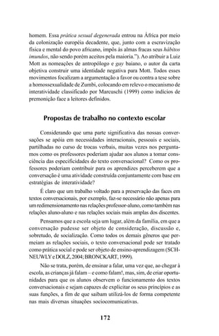 172
homem. Essa prática sexual degenerada entrou na África por meio
da colonização européia decadente, que, junto com a escravização
física e mental do povo africano, impôs às almas fracas seus hábitos
imundos, não sendo porém aceitos pela maioria.”).Ao atribuir a Luiz
Mott as nomeações de antropólogo e gay baiano, o autor da carta
objetiva construir uma identidade negativa para Mott. Todos esses
movimentos focalizam a argumentação a favor ou contra a tese sobre
a homossexualidade de Zumbi, colocando em relevo o mecanismo de
interatividade classificado por Marcuschi (1999) como indícios de
premonição face a leitores definidos.
Propostas de trabalho no contexto escolar
Considerando que uma parte significativa das nossas conver-
sações se apóia em necessidades interacionais, pessoais e sociais,
partilhadas no curso de trocas verbais, muitas vezes nos pergunta-
mos como os professores poderiam ajudar aos alunos a tomar cons-
ciência das especificidades do texto conversacional? Como os pro-
fessores poderiam contribuir para os aprendizes perceberem que a
conversação é uma atividade construída conjuntamente com base em
estratégias de interatividade?
É claro que um trabalho voltado para a preservação das faces em
textos conversacionais, por exemplo, faz-se necessário não apenas para
um redimensionamento nas relações professor-aluno, como também nas
relações aluno-aluno e nas relações sociais mais amplas dos discentes.
Pensamos que a escola seja um lugar, além da família, em que a
conversação pudesse ser objeto de consideração, discussão e,
sobretudo, de socialização. Como todos os demais gêneros que per-
meiam as relações sociais, o texto conversacional pode ser tratado
como prática social e pode ser objeto de ensino-aprendizagem (SCH-
NEUWLYeDOLZ,2004;BRONCKART,1999).
Não se trata, porém, de ensinar a falar, uma vez que, ao chegar à
escola, as crianças já falam – e como falam!, mas, sim, de criar oportu-
nidades para que os alunos observem o funcionamento dos textos
conversacionais e sejam capazes de explicitar os seus princípios e as
suas funções, a fim de que saibam utilizá-los de forma competente
nas mais diversas situações sociocomunicativas.
Livro Fala e escrita 050707finalgrafica.pmd 05/07/2007, 16:40
172
 