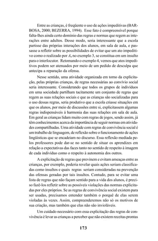 173
Entre as crianças, é freqüente o uso de ações impeditivas (BAR-
BOSA, 2000; BEZERRA, 1994). Esse fato é compreensível porque
falta-lhes ainda certo domínio das regras e normas que regem as inte-
rações entre adultos. Desse modo, seria interessante que a escola
partisse das próprias interações dos alunos, em sala de aula, e pas-
sasse a refletir sobre as possibilidades de evitar que um ato impediti-
vo como o realizado por A, no exemplo 3, se constitua em um insulto
para o interlocutor. Retomando o exemplo 4, vemos que atos impedi-
tivos podem ser atenuados por meio de um pedido de desculpa que
antecipa a reparação da ofensa.
Nesse sentido, uma atividade organizada em torno da explicita-
ção, pelas próprias crianças, de regras necessárias ao convívio social
seria interessante. Considerando que todos os grupos de indivíduos
em uma sociedade partilham tacitamente um conjunto de regras que
regem as suas relações sociais e que as crianças são socializadas para
o uso dessas regras, seria produtivo que a escola criasse situações em
que os alunos, por meio de discussões entre si, explicitassem algumas
regras indispensáveis à harmonia das suas relações em sala de aula.
Em geral as crianças lidam muito com regras de jogos, sendo assim, já
têm conhecimentos acerca da importância de seguir normas em ativida-
des compartilhadas. Uma atividade com regras de convivência social é
um trabalho de linguagem, de reflexão sobre o funcionamento de ações
lingüísticas que se encadeiam no discurso. Essa reflexão mediada pe-
los professores pode dar-se no sentido de situar os aprendizes em
relação a expectativas das faces tanto no sentido de respeito à imagem
de cada indivíduo como o respeito à autonomia dos outros.
A explicitação de regras que previnem e evitam ameaças entre as
crianças, por exemplo, poderia revelar quais ações seriam classifica-
das como insultos e quais regras seriam consideradas na prevenção
das ofensas geradas por tais insultos. Contudo, para se evitar uma
lista de regras que não façam sentido para a vida dos alunos, é preci-
so fazê-los refletir sobre as possíveis violações das normas explicita-
das por eles próprios. Se as regras de convivência social existem para
ser usadas, precisamos entender também o porquê de elas serem
violadas às vezes. Assim, compreenderemos não só os motivos de
sua criação, mas também que elas não são invioláveis.
Um cuidado necessário com essa explicitação das regras de con-
vivência é levar as crianças a perceber que não existem receitas prontas
Livro Fala e escrita 050707finalgrafica.pmd 05/07/2007, 16:40
173
 