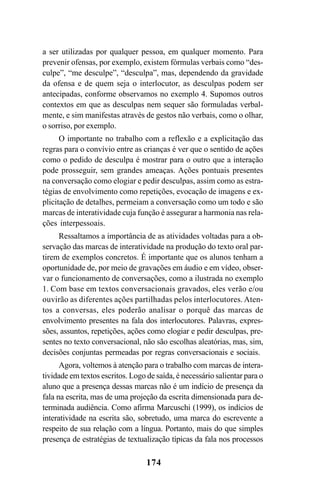 174
a ser utilizadas por qualquer pessoa, em qualquer momento. Para
prevenir ofensas, por exemplo, existem fórmulas verbais como “des-
culpe”, “me desculpe”, “desculpa”, mas, dependendo da gravidade
da ofensa e de quem seja o interlocutor, as desculpas podem ser
antecipadas, conforme observamos no exemplo 4. Supomos outros
contextos em que as desculpas nem sequer são formuladas verbal-
mente, e sim manifestas através de gestos não verbais, como o olhar,
o sorriso, por exemplo.
O importante no trabalho com a reflexão e a explicitação das
regras para o convívio entre as crianças é ver que o sentido de ações
como o pedido de desculpa é mostrar para o outro que a interação
pode prosseguir, sem grandes ameaças. Ações pontuais presentes
na conversação como elogiar e pedir desculpas, assim como as estra-
tégias de envolvimento como repetições, evocação de imagens e ex-
plicitação de detalhes, permeiam a conversação como um todo e são
marcas de interatividade cuja função é assegurar a harmonia nas rela-
ções interpessoais.
Ressaltamos a importância de as atividades voltadas para a ob-
servação das marcas de interatividade na produção do texto oral par-
tirem de exemplos concretos. É importante que os alunos tenham a
oportunidade de, por meio de gravações em áudio e em vídeo, obser-
var o funcionamento de conversações, como a ilustrada no exemplo
1. Com base em textos conversacionais gravados, eles verão e/ou
ouvirão as diferentes ações partilhadas pelos interlocutores. Aten-
tos a conversas, eles poderão analisar o porquê das marcas de
envolvimento presentes na fala dos interlocutores. Palavras, expres-
sões, assuntos, repetições, ações como elogiar e pedir desculpas, pre-
sentes no texto conversacional, não são escolhas aleatórias, mas, sim,
decisões conjuntas permeadas por regras conversacionais e sociais.
Agora, voltemos à atenção para o trabalho com marcas de intera-
tividade em textos escritos. Logo de saída, é necessário salientar para o
aluno que a presença dessas marcas não é um indício de presença da
fala na escrita, mas de uma projeção da escrita dimensionada para de-
terminada audiência. Como afirma Marcuschi (1999), os indícios de
interatividade na escrita são, sobretudo, uma marca do escrevente a
respeito de sua relação com a língua. Portanto, mais do que simples
presença de estratégias de textualização típicas da fala nos processos
Livro Fala e escrita 050707finalgrafica.pmd 05/07/2007, 16:40
174
 
