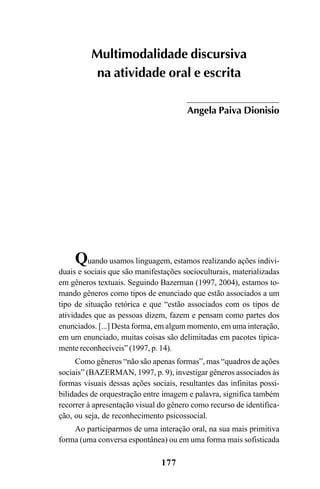 177
Quando usamos linguagem, estamos realizando ações indivi-
duais e sociais que são manifestações socioculturais, materializadas
em gêneros textuais. Seguindo Bazerman (1997, 2004), estamos to-
mando gêneros como tipos de enunciado que estão associados a um
tipo de situação retórica e que “estão associados com os tipos de
atividades que as pessoas dizem, fazem e pensam como partes dos
enunciados. [...] Desta forma, em algum momento, em uma interação,
em um enunciado, muitas coisas são delimitadas em pacotes tipica-
mente reconhecíveis” (1997, p. 14).
Como gêneros “não são apenas formas”, mas “quadros de ações
sociais” (BAZERMAN, 1997, p. 9), investigar gêneros associados às
formas visuais dessas ações sociais, resultantes das infinitas possi-
bilidades de orquestração entre imagem e palavra, significa também
recorrer à apresentação visual do gênero como recurso de identifica-
ção, ou seja, de reconhecimento psicossocial.
Ao participarmos de uma interação oral, na sua mais primitiva
forma (uma conversa espontânea) ou em uma forma mais sofisticada
Multimodalidade discursiva
na atividade oral e escrita
Angela Paiva Dionisio
Livro Fala e escrita 050707finalgrafica.pmd 05/07/2007, 16:40
177
 