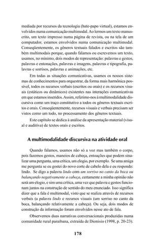 178
mediada por recursos da tecnologia (bate-papo virtual), estamos en-
volvidos numa comunicação multimodal.Ao lermos um texto manus-
crito, um texto impresso numa página de revista, ou na tela de um
computador, estamos envolvidos numa comunicação multimodal.
Conseqüentemente, os gêneros textuais falados e escritos são tam-
bém multimodais porque, quando falamos ou escrevemos um texto,
usamos, no mínimo, dois modos de representação: palavras e gestos,
palavras e entonações, palavras e imagens, palavras e tipografia, pa-
lavras e sorrisos, palavras e animações, etc.
Em todas as situações comunicativas, usamos os nossos siste-
mas de conhecimentos para orquestrar, da forma mais harmônica pos-
sível, todos os recursos verbais (escritos ou orais) e os recursos visu-
ais (estáticos ou dinâmicos) existentes nas interações comunicativas
em que estamos inseridos.Assim, referimo-nos à multimodalidade dis-
cursiva como um traço constitutivo a todos os gêneros textuais escri-
tos e orais. Conseqüentemente, recursos visuais e verbais precisam ser
vistos como um todo, no processamento dos gêneros textuais.
Este capítulo se dedica à análise da apresentação material (visu-
al e auditiva) de textos orais e escritos.
A multimodalidade discursiva na atividade oral
Quando falamos, usamos não só a voz mas também o corpo,
pois fazemos gestos, maneios de cabeça, entoações que podem sina-
lizar uma pergunta, uma crítica, um elogio, por exemplo. Se uma amiga
me pergunta se eu gostei do novo corte de cabelo dela e eu respondo:
lindo. Se digo a palavra lindo com um sorriso no canto da boca ou
balançando negativamente a cabeça, certamente a minha opinião não
será um elogio, e sim uma crítica, uma vez que palavra e gestos funcio-
nam juntos na construção de sentido do meu enunciado. Isso significa
dizer que a fala é multimodal, visto que se realiza através de recursos
verbais (a palavra lindo e recursos visuais (um sorriso no canto da
boca, balançando relativamente a cabeça). Ou seja, dois modos de
construção da informação foram envolvidos nesse ato de fala.
Observemos duas narrativas conversacionais produzidas numa
comunidade rural paraibana, extraída de Dionisio (1998, p. 20-23).
Livro Fala e escrita 050707finalgrafica.pmd 05/07/2007, 16:40
178
 