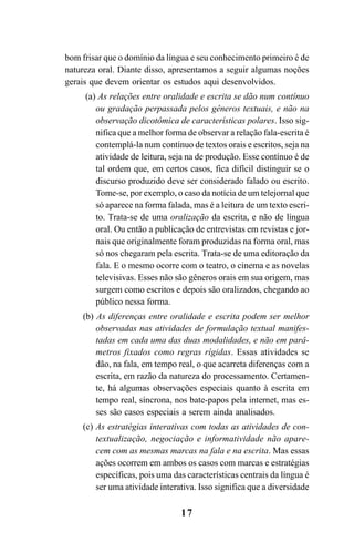 17
bom frisar que o domínio da língua e seu conhecimento primeiro é de
natureza oral. Diante disso, apresentamos a seguir algumas noções
gerais que devem orientar os estudos aqui desenvolvidos.
(a) As relações entre oralidade e escrita se dão num contínuo
ou gradação perpassada pelos gêneros textuais, e não na
observação dicotômica de características polares. Isso sig-
nifica que a melhor forma de observar a relação fala-escrita é
contemplá-la num contínuo de textos orais e escritos, seja na
atividade de leitura, seja na de produção. Esse contínuo é de
tal ordem que, em certos casos, fica difícil distinguir se o
discurso produzido deve ser considerado falado ou escrito.
Tome-se, por exemplo, o caso da notícia de um telejornal que
só aparece na forma falada, mas é a leitura de um texto escri-
to. Trata-se de uma oralização da escrita, e não de língua
oral. Ou então a publicação de entrevistas em revistas e jor-
nais que originalmente foram produzidas na forma oral, mas
só nos chegaram pela escrita. Trata-se de uma editoração da
fala. E o mesmo ocorre com o teatro, o cinema e as novelas
televisivas. Esses não são gêneros orais em sua origem, mas
surgem como escritos e depois são oralizados, chegando ao
público nessa forma.
(b) As diferenças entre oralidade e escrita podem ser melhor
observadas nas atividades de formulação textual manifes-
tadas em cada uma das duas modalidades, e não em parâ-
metros fixados como regras rígidas. Essas atividades se
dão, na fala, em tempo real, o que acarreta diferenças com a
escrita, em razão da natureza do processamento. Certamen-
te, há algumas observações especiais quanto à escrita em
tempo real, síncrona, nos bate-papos pela internet, mas es-
ses são casos especiais a serem ainda analisados.
(c) As estratégias interativas com todas as atividades de con-
textualização, negociação e informatividade não apare-
cem com as mesmas marcas na fala e na escrita. Mas essas
ações ocorrem em ambos os casos com marcas e estratégias
específicas, pois uma das características centrais da língua é
ser uma atividade interativa. Isso significa que a diversidade
Livro Fala e escrita 050707finalgrafica.pmd 05/07/2007, 16:40
17
 