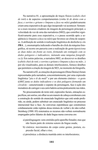 181
Na narrativa 01, a apresentação de traços físicos (cabelo cheii
de totó) e de aspectos comportamentais (vinha lá de dento com a
faca; e sorrino e gritano e limpano a faca na mão) gradativamente
criam uma expectativa de que algo inesperado vai acontecer. Somam-
se a esses recursos criadores da imagem da personagem principal, a
velocidade da voz de uma das narradoras (M02), que contribui signi-
ficativamente para essa expectativa, e a pausa ocorrida após a se-
qüência (e limpano a faca na mão) que favorece ao clima de suspen-
se. A atribuição de sentido à realização lingüística do desfecho (e ela
PRA... ), onomatopéia indicando o barulho do click da máquina foto-
gráfica, só ocorre em parceria com a realização do gesto ((posiciona
as duas mãos em frente ao rosto, formando um retângulo com os
dedos polegares e indicadores, imitando uma máquina fotográfi-
ca.)). Em outras palavras, a narradora M02, ao descrever os detalhes
(cabelo cheii de totó, e sorrino e gritano e limpano a faca na mão...)
por ela visualizados, para os demais interlocutores, fornece detalhes
que permitem a criação da imagem de M21, no momento da fotografia.
Na narrativa 02, as emoções da personagem (Dona Denise) foram
representadas pela narradora, concomitantemente, por uma expressão
lingüística “pia o ôi da mulé” e por um elemento cinésico – o gesto
((M02 junta os dedos indicadores e os dois polegares formando um
círculo)) – caracterizando o espanto da personagem, face à ação dos
moradores de carregar o seu carro ladeira acima praticamente nas mãos.
No processamento do texto oral, expressões faciais, entoações es-
pecíficas,umsorriso,umolharouummaneiodecabeçacorroboramcom
a construção do sentido do enunciado lingüístico que está sendo profe-
rido, ou ainda, podem substituir um enunciado lingüístico no processo
interacional face a face. As conversas espontâneas que construímos
cotidianamente estão repletas dessa mistura do verbal e do não-verbal.
Steinberg (1988: 03) sistematiza os recursos não-verbais normalmente
empregados pelos falantes de dada língua numa conversa em:
a) paralinguagem: sons emitidos pelo aparelho fonador, mas que
não fazem parte do sistema sonoro da língua usada;
b) cinésica: movimentos do corpo como gestos, postura, ex-
pressão facial, olhar e riso;
c) proxêmica: a distância mantida entre os interlocutores;
Livro Fala e escrita 050707finalgrafica.pmd 05/07/2007, 16:40
181
 