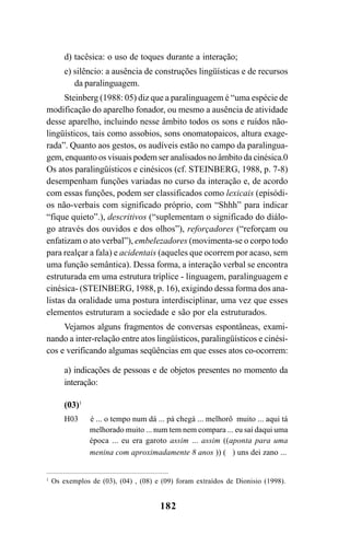 182
1
Os exemplos de (03), (04) , (08) e (09) foram extraídos de Dionisio (1998).
d) tacêsica: o uso de toques durante a interação;
e) silêncio: a ausência de construções lingüísticas e de recursos
da paralinguagem.
Steinberg (1988: 05) diz que a paralinguagem é “uma espécie de
modificação do aparelho fonador, ou mesmo a ausência de atividade
desse aparelho, incluindo nesse âmbito todos os sons e ruídos não-
lingüísticos, tais como assobios, sons onomatopaicos, altura exage-
rada”. Quanto aos gestos, os audíveis estão no campo da paralingua-
gem, enquanto os visuais podem ser analisados no âmbito da cinésica.0
Os atos paralingüísticos e cinésicos (cf. STEINBERG, 1988, p. 7-8)
desempenham funções variadas no curso da interação e, de acordo
com essas funções, podem ser classificados como lexicais (episódi-
os não-verbais com significado próprio, com “Shhh” para indicar
“fique quieto”.), descritivos (“suplementam o significado do diálo-
go através dos ouvidos e dos olhos”), reforçadores (“reforçam ou
enfatizam o ato verbal”), embelezadores (movimenta-se o corpo todo
para realçar a fala) e acidentais (aqueles que ocorrem por acaso, sem
uma função semântica). Dessa forma, a interação verbal se encontra
estruturada em uma estrutura tríplice - linguagem, paralinguagem e
cinésica- (STEINBERG, 1988, p. 16), exigindo dessa forma dos ana-
listas da oralidade uma postura interdisciplinar, uma vez que esses
elementos estruturam a sociedade e são por ela estruturados.
Vejamos alguns fragmentos de conversas espontâneas, exami-
nando a inter-relação entre atos lingüísticos, paralingüísticos e cinési-
cos e verificando algumas seqüências em que esses atos co-ocorrem:
a) indicações de pessoas e de objetos presentes no momento da
interação:
(03)1
H03 é ... o tempo num dá ... pá chegá ... melhorô muito ... aqui tá
melhorado muito ... num tem nem compara ... eu saí daqui uma
época ... eu era garoto assim ... assim ((aponta para uma
menina com aproximadamente 8 anos )) ( ) uns dei zano ...
Livro Fala e escrita 050707finalgrafica.pmd 05/07/2007, 16:40
182
 