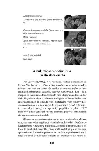 185
Ana: (interrompendo)
A verdade é que eu ainda gosto muito dele,
viu...
Com ar de supremo enfado, Dora começa a
ditar enquanto escreve.
Dora: (irônica)
Jesus, sinto muito a tua falta. Me dói acor-
dar e não ter você ao meu lado.
(...)
Ana: (emocionada)
Isso, isso!
A multimodalidade discursiva
na atividade escrita
Van Leeuwen (2004, p. 7-8), retomando texto já mencionado em
Kress e Van Leeuwen (1996), utiliza um pôster de recrutamento Ki-
tchener para mostrar como três modos de representação se inte-
gram estilisticamente: desenho, palavra e tipografia. Em (11), a
imagem do dedo indicador apontando para o leitor do cartaz, o olhar
sério dirigido ao leitor, o uniforme e o bigode militares simbolizam
autoridade; o uso da segunda (you) e a terceira (your country) pes-
soas do discurso, a lexicalização do requerimento (need) e do sujei-
to requeredor (country) e a impressão tipográfica da palavra YOU
mais forte e mais densa em relação às demais palavras, realizam um
ato comunicativo multimodal.
Observe-se que todos os gêneros textuais escritos são multimo-
dais, mas nem todos os gêneros visuais são multimodais. O pôster de
Recrutamento Kitchener é multimodal, como já afirmamos, mas o re-
trato do Lorde Kitchener (12) não é multimodal, já que se constitui
apenas de uma forma de representação, que é a fotografia do militar.A
força do olhar de Kitchener dirigido ao interlocutor no retrato se
Livro Fala e escrita 050707finalgrafica.pmd 05/07/2007, 16:40
185
 