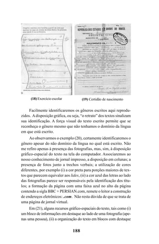 188
Facilmente identificaremos os gêneros escritos aqui reprodu-
zidos. Adisposição gráfica, ou seja, “o retrato” dos textos sinalizam
sua identificação. A força visual do texto escrito permite que se
reconheça o gênero mesmo que não tenhamos o domínio da língua
em que está escrito.
Ao observarmos o exemplo (20), certamente identificaremos o
gênero apesar do não domínio da língua no qual está escrito. Não
me refiro apenas à presença das fotografias, mas, sim, à disposição
gráfico-espacial do texto na tela do computador. Associaremos ao
nosso conhecimento de jornal impresso, a disposição em colunas; a
presença de fotos junto a trechos verbais; a utilização de cores
diferentes, por exemplo (i) a cor preta para porções maiores de tex-
tos que parecem equivaler aos lides, (ii) a cor azul das letras ao lado
das fotografias parece ser responsáveis pela identificação dos títu-
los; a formação da página com uma faixa azul no alto da página
contendo a sigla BBC + PERSIAN.com, remete o leitor a construção
de endereços eletrônicos: .com. Não resta dúvida de que se trata de
uma página de jornal virtual.
Em (21), alguns recursos gráfico-espaciais do texto, tais como (i)
um bloco de informações em destaque ao lado de uma fotografia (ape-
nas uma pessoa), (ii) a organização do texto em blocos com destaque
(18) Exercício escolar (19) Certidão de nascimento
Livro Fala e escrita 050707finalgrafica.pmd 05/07/2007, 16:40
188
 