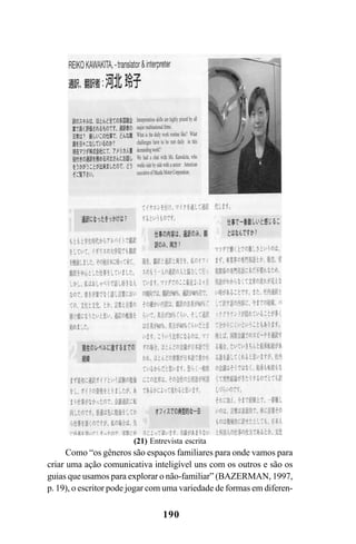 190
Como “os gêneros são espaços familiares para onde vamos para
criar uma ação comunicativa inteligível uns com os outros e são os
guias que usamos para explorar o não-familiar” (BAZERMAN, 1997,
p. 19), o escritor pode jogar com uma variedade de formas em diferen-
(21) Entrevista escrita
Livro Fala e escrita 050707finalgrafica.pmd 05/07/2007, 16:40
190
 