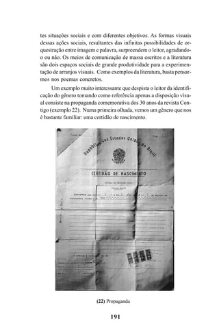 191
tes situações sociais e com diferentes objetivos. As formas visuais
dessas ações sociais, resultantes das infinitas possibilidades de or-
questração entre imagem e palavra, surpreendem o leitor, agradando-
o ou não. Os meios de comunicação de massa escritos e a literatura
são dois espaços sociais de grande produtividade para a experimen-
tação de arranjos visuais. Como exemplos da literatura, basta pensar-
mos nos poemas concretos.
Um exemplo muito interessante que despista o leitor da identifi-
cação do gênero tomando como referência apenas a disposição visu-
al consiste na propaganda comemorativa dos 30 anos da revista Con-
tigo (exemplo 22). Numa primeira olhada, vemos um gênero que nos
é bastante familiar: uma certidão de nascimento.
(22) Propaganda
Livro Fala e escrita 050707finalgrafica.pmd 05/07/2007, 16:40
191
 