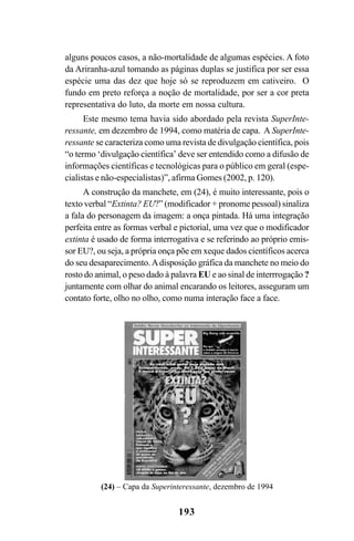193
alguns poucos casos, a não-mortalidade de algumas espécies. A foto
da Ariranha-azul tomando as páginas duplas se justifica por ser essa
espécie uma das dez que hoje só se reproduzem em cativeiro. O
fundo em preto reforça a noção de mortalidade, por ser a cor preta
representativa do luto, da morte em nossa cultura.
Este mesmo tema havia sido abordado pela revista SuperInte-
ressante, em dezembro de 1994, como matéria de capa. A SuperInte-
ressante se caracteriza como uma revista de divulgação científica, pois
“o termo ‘divulgação científica’ deve ser entendido como a difusão de
informações científicas e tecnológicas para o público em geral (espe-
cialistas e não-especialistas)”, afirma Gomes (2002, p. 120).
A construção da manchete, em (24), é muito interessante, pois o
texto verbal “Extinta? EU?” (modificador + pronome pessoal) sinaliza
a fala do personagem da imagem: a onça pintada. Há uma integração
perfeita entre as formas verbal e pictorial, uma vez que o modificador
extinta é usado de forma interrogativa e se referindo ao próprio emis-
sor EU?, ou seja, a própria onça põe em xeque dados científicos acerca
do seu desaparecimento.Adisposição gráfica da manchete no meio do
rosto do animal, o peso dado à palavra EU e ao sinal de interrrogação ?
juntamente com olhar do animal encarando os leitores, asseguram um
contato forte, olho no olho, como numa interação face a face.
(24) – Capa da Superinteressante, dezembro de 1994
Livro Fala e escrita 050707finalgrafica.pmd 05/07/2007, 16:40
193
 