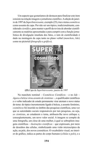 194
Um aspecto que gostaríamos de destacar para finalizar este item
consiste na relação imagem e jornalismo científico.Aedição de janei-
ro de 1997 da SuperInteressante, exemplo (25), traz o tema cosméticos
como assunto de capa. Por não ser um tópico, tradicionalmente, con-
siderado científico, para manter o perfil da revista de abordar cientifi-
camente as matérias apresentadas e para cumprir com a função jorna-
lística de divulgação imediata dos fatos, o tom de cientificidade é
dado na montagem da capa tanto no plano verbal (manchete, lide)
como no pictorial (fotografia e gráfico).
(25) Capa da SuperInteressante, janeiro de 1997
Na manchete nominal – Cosméticos Científicos – e no lide –
Agora a beleza virou assunto de cientistas –, o qualificador científicos
e o verbo indicador de estado permanente virar atestam o novo status
do tema: de tópico inerentemente ligado à beleza, a assunto feminino,
cosméticos foi inserido no âmbito das pesquisas científicas, uma vez
que as autoridades sociais responsáveis por tais pesquisas, ou seja,
os cientistas, ao estudarem o tema, atribuem-lhe novo enfoque e,
conseqüentemente, um novo valor social. A imagem se compõe de
uma fotografia, um close de uma mulher, à qual se sobrepõem ima-
gens científicas – ilustrações científicas – que expressam, por meio
de desenhos das células, simbolizando uma visão microscópica da
ação, na pele, dos novos cosméticos. O vocabulário visual, no interi-
or do gráfico, indica as partes do corpo humano (células e pele), e a
Livro Fala e escrita 050707finalgrafica.pmd 05/07/2007, 16:40
194
 