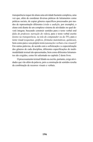 196
transparência requer do aluno uma atividade bastante complexa, uma
vez que, além de coordenar diversas práticas de letramentos como
práticas sociais, de copiar gêneros específicos processados por mo-
dos de representação diferentes (visão e audição, por exemplo), o
aluno está diante de um complexo sistema de atividades no qual de-
verá integrar, buscando construir sentidos para o texto verbal oral
(fala do professor, narração do vídeo), para o texto verbal escrito
(textos na transparência, na tela do computador ou da TV), para o
texto visual (esquemas, gráficos, fórmulas matemáticas, químicas),
bem como para o seu próprio texto (anotações verbais e/ou visuais)?
Em outras palavras, de acordo com a sofisticação e a especialização
dos gêneros de cada disciplina, diferentes especificações de multi-
modalidade textual são apresentadas, bem como diferentes letramen-
tos são exigidos, como foi salientado no capítulo 2 deste livro.
O processamento textual falado ou escrito, portanto, exige ativi-
dades que vão além da palavra, pois a construção de sentidos resulta
da combinação de recursos visuais e verbais.
Livro Fala e escrita 050707finalgrafica.pmd 05/07/2007, 16:40
196
 